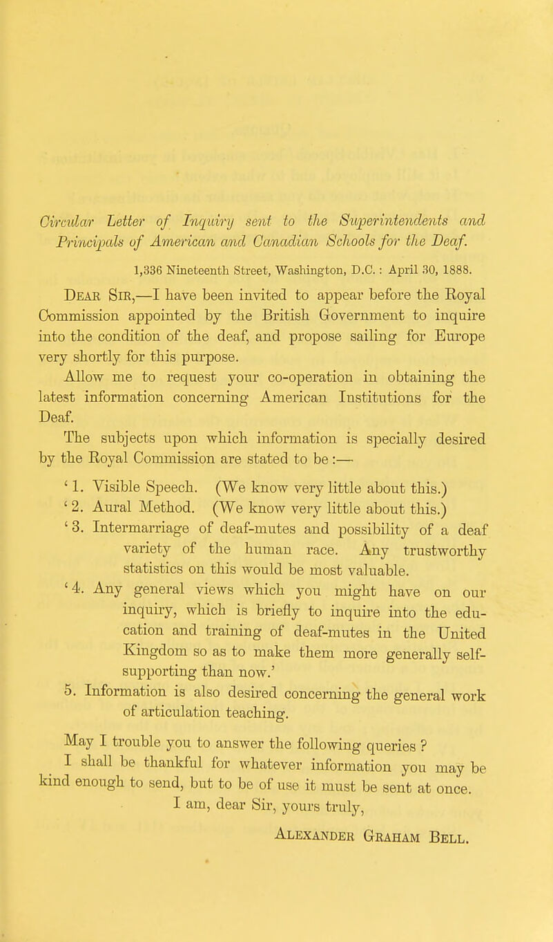 Circular Letter of Inquiry sent to the Superintendents and Princi]3als of American and Canadian Schools for the Deaf 1,336 Nineteenth Street, Washington, D.C.: April 30, 1888. Deae Sik,—I have been invited to appear before the Eoyal Commission appointed by the British Government to inquire into the condition of the deaf, and propose sailing for Europe very shortly for this purpose. Allow me to request your co-operation in obtaining the latest information concerning American Institutions for the Deaf. The subjects upon which information is specially desired by the Royal Commission are stated to be:— ' 1. Visible Speech. (We know very little about this.) ' 2. Aural Method. (We know very little about this.) ' 3. Intermarriage of deaf-mutes and possibility of a deaf variety of the human race. Any trustworthy statistics on this would be most valuable. '4. Any general views which you might have on our inquiry, which is briefly to inquire into the edu- cation and training of deaf-mutes in the United Kingdom so as to make them more generally self- supporting than now.' 5. Information is also desired concerning the general work of articulation teaching. May I trouble you to answer the following queries ? I shall be thankful for whatever information you may be kind enough to send, but to be of use it must be sent at once. I am, dear Sir, yours truly, Alexander Graham Bell.