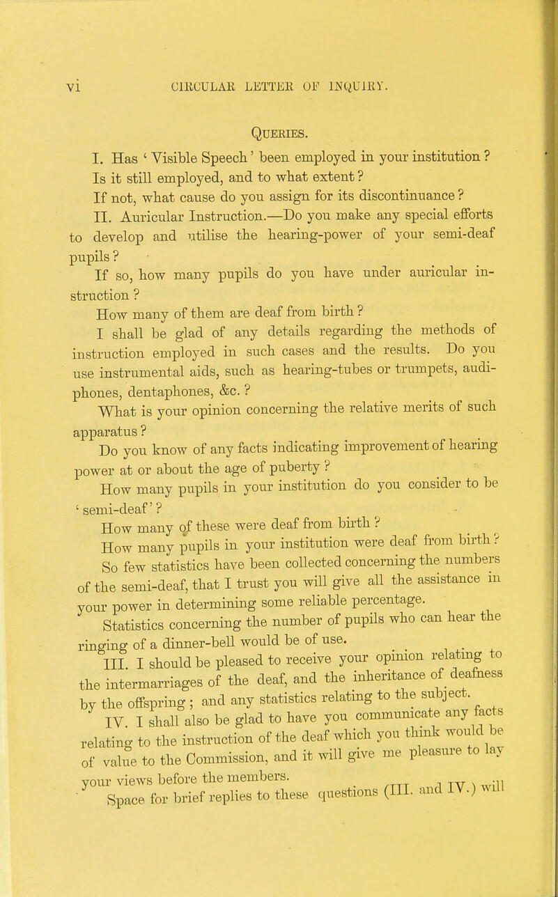 Queries. I. Has ' Visible Speech' been employed in your institution ? Is it still employed, and to what extent ? If not, what cause do you assign for its discontinuance ? II. Auricular Instruction.—Do you make any special efforts to develop and utilise the hearing-power of your semi-deaf pupils ? If so, how many pupils do you have under auricular in- struction ? How many of them are deaf from birth ? I shall be glad of any details regarding the methods of instruction employed in such cases and the results. Do you use instrumental aids, such as hearing-tubes or trumpets, audi- phones, dentaphones, &c. ? What is your opinion concerning the relative merits of such apparatus ? Do you know of any facts indicating improvement of hearing power at or about the age of puberty ? How many pupils in your institution do you consider to be 'semi-deaf? How many of these were deaf from birth ? How many pupils in your institution were deaf from birth ? So few statistics have been collected concerning the numbers of the semi-deaf, that I tiust you will give all the assistance m youi- power in determining some reliable percentage. Statistics concerning the number of pupils who can hear the ringing of a dinner-bell would be of use. Ill I should be pleased to receive your opinion relatmg to the intermarriages of the deaf, and the inheritance of deafness by the offspring ; and any statistics relating to the subject. IV. I shall also be glad to have you communicate any facts relating to the instruction of the deaf which you thmk would be of value to the Commission, and it will give me pleasure to lay your views before the members. • Space for brief replies to these questions (III. and IV.) will