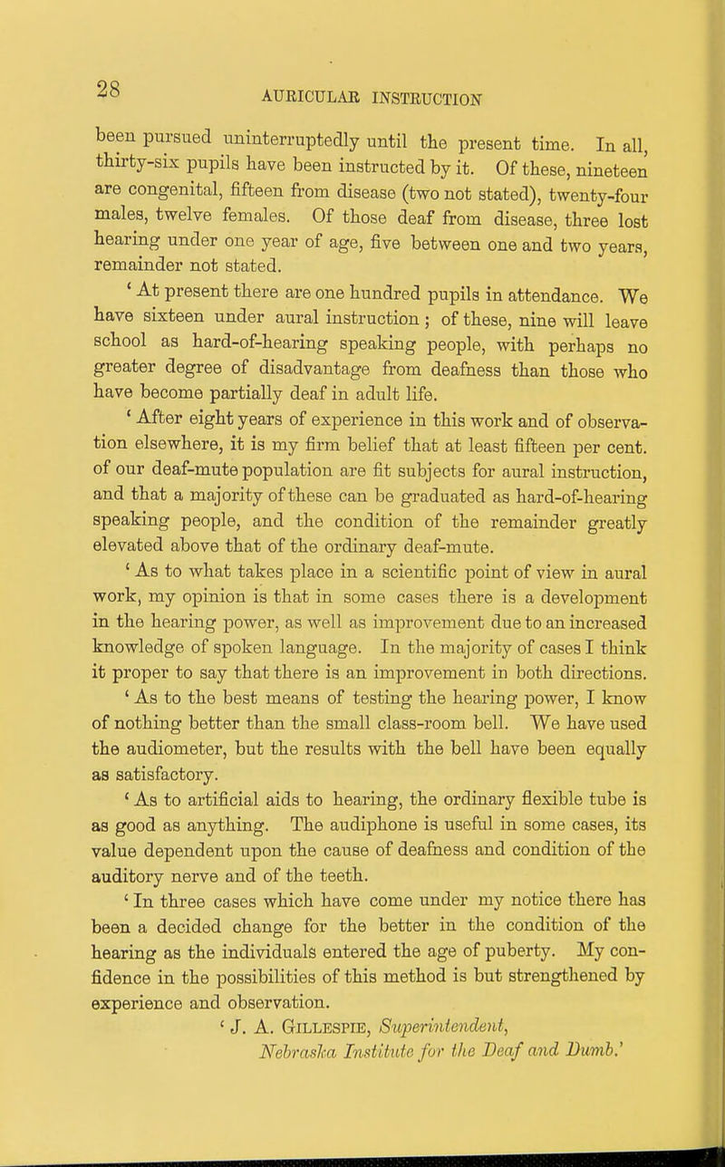 AUEICULAE INSTRUCTION been pursued uninterruptedly until the present time. In all, thirty-six pupils have been instructed by it. Of these, nineteen are congenital, fifteen from disease (two not stated), twenty-four males, twelve females. Of those deaf from disease, three lost hearing under one year of age, five between one and two years, remainder not stated. ' At present there are one hundred pupils in attendance. We have sixteen under aural instruction; of these, nine will leave school as hard-of-hearing speaking people, with perhaps no greater degree of disadvantage from deafness than those who have become partially deaf in adult life. * After eight years of experience in this work and of observa- tion elsewhere, it is my firm belief that at least fifteen per cent, of our deaf-mute population are fit subjects for aural instruction, and that a majority of these can be graduated as hard-of-hearing speaking people, and the condition of the remainder greatly elevated above that of the ordinary deaf-mute. ' As to what takes place in a scientific point of view in aural work, my opinion is that in some cases there is a development in the hearing power, as well as improvement due to an increased knowledge of spoken language. In the majority of cases I think it proper to say that there is an improvement in both directions. ' As to the best means of testing the hearing power, I know of nothing better than the small class-room bell. We have used the audiometer, but the results with the bell have been equally as satisfactory. * As to artificial aids to hearing, the ordinary flexible tube is as good as anything. The audiphone is useful in some cases, its value dependent upon the cause of deafness and condition of the auditory nerve and of the teeth. ' In three cases which have come under my notice there has been a decided change for the better in the condition of the hearing as the individuals entered the age of puberty. My con- fidence in the possibilities of this method is but strengthened by experience and observation. ' J. A. Gillespie, Siiperintendent^ Nehraslca Institute for the Deaf and Dumb,'