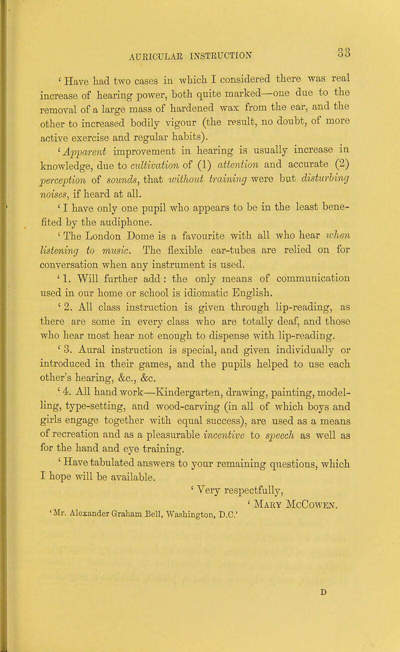 ' Have had two cases in wliich I considered there was real increase of hearing power, both quite marked—one due to the removal of a large mass of hardened wax from the ear, and the other to increased bodily vigour (the result, no doubt, of more active exercise and regular habits). ^Apparent improvement in hearing is usually increase in knowledge, due to cultivation of (1) attention and accurate (2) perception of sounds, that without training were but disturling noises, if heard at all. ' I have only one pupil who appears to be in the least bene- fited by the audiphone. ' The London Dome is a favourite with all who hear ivhen listening to music. The flexible ear-tubes are relied on for conversation when any instrument is used. ' 1. Will further add : the only means of communication used in our home or school is idiomatic English. ' 2. All class instruction is given through lip-reading, as there are some in every class who are totally deaf, and those who hear most hear not enough to dispense with lip-reading. ' 3. Aural instruction is special, and given individually or introduced in their games, and the pupils helped to use each other's hearing, &c., &c. ' 4. All hand work—Kindergarten, drawing, painting, model- ling, type-setting, and wood-carving (in all of which boys and girls engage together with equal success), are used as a means of recreation and as a pleasurable incentive to speech as well as for the hand and eye training. ' Have tabulated answers to your remaining questions, which I hope will be available. ' Very respectfully, ' Mary McCowen. 'Mr. Alexander Graham Bell, Washington, D.C D