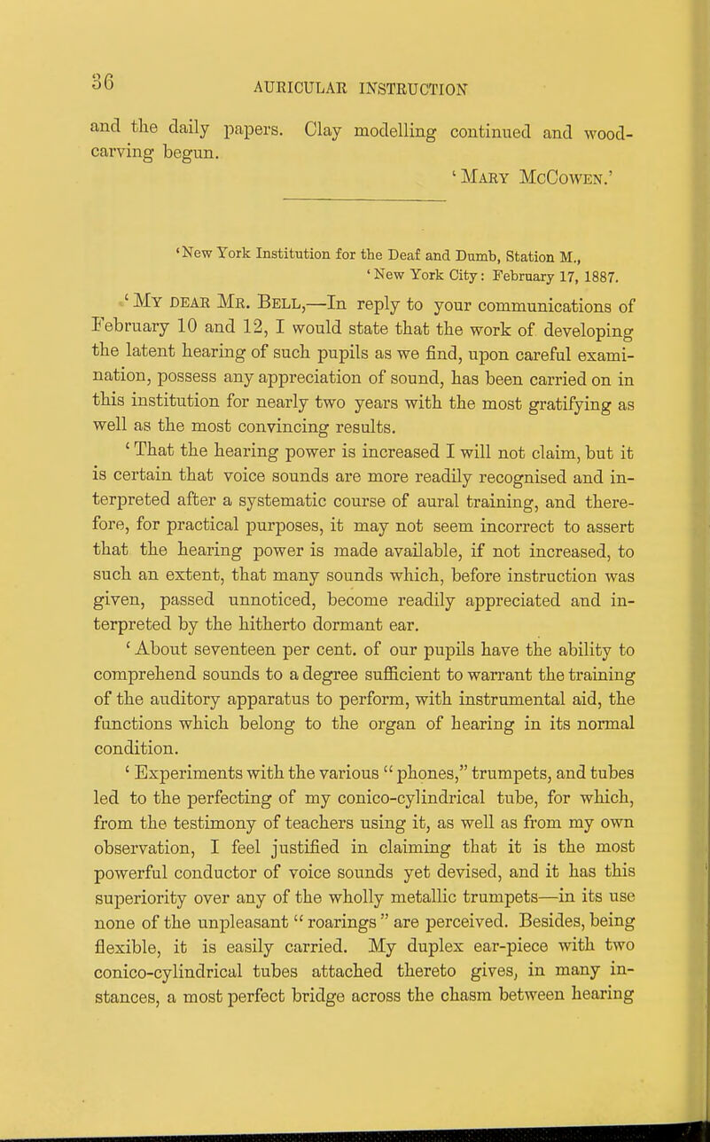 and the daily papers. Clay modelling continued and wood- carving begun. 'Mary McCowen.' •New York Institution for the Deaf and Dumb, Station M., ' New York City: February 17, 1887. ' My dear Mr. Bell,—In reply to your communications of February 10 and 12, I would state that the work of developing the latent hearing of such pupils as we find, upon careful exami- nation, possess any appreciation of sound, has been carried on in this institution for nearly two years with the most gratifying as well as the most convincing results. ' That the hearing power is increased I will not claim, but it is certain that voice sounds are more readily recognised and in- terpreted after a systematic course of aural training, and there- fore, for practical purposes, it may not seem incorrect to assert that the hearing power is made available, if not increased, to such an extent, that many sounds which, before instruction was given, passed unnoticed, become readily appreciated and in- terpreted by the hitherto dormant ear. ' About seventeen per cent, of our pupils have the ability to comprehend sounds to a degree suflBcient to warrant the training of the auditory apparatus to perform, with instrumental aid, the functions which belong to the organ of hearing in its normal condition. ' Experiments with the various  phones, trumpets, and tubes led to the perfecting of my conico-cylindrical tube, for which, from the testimony of teachers using it, as well as from my own observation, I feel justified in claiming that it is the most powerful conductor of voice sounds yet devised, and it has this superiority over any of the wholly metallic trumpets—in its use none of the unpleasant  roarings  are perceived. Besides, being flexible, it is easily carried. My duplex ear-piece with two conico-cylindrical tubes attached thereto gives, in many in- stances, a most perfect bridge across the chasm between hearing