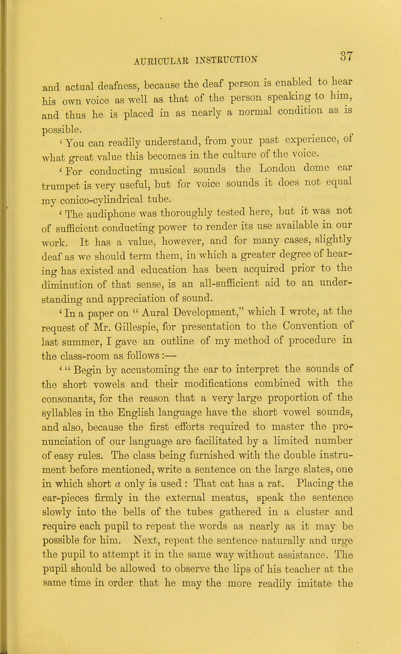 and actual deafness, because the deaf person is enabled to bear his own voice as well as that of the person speaking to bim, and thus he is placed in as nearly a normal condition as is possible. ' You can readily understand, from your past experience, of what great value this becomes in the culture of the voice. 'For conducting musical sounds the London dome ear trumpet is very useful, but for voice sounds it does not equal my conico-cylindrical tube. ' The audiphone was thoroughly tested here, but it was not of sufficient conducting power to render its use available in our work. It has a value, however, and for many cases, slightly deaf as we should term them, in which a greater degree of hear- ing has existed and education has been acquired prior to the diminution of that sense, is an all-sufficient aid to an under- standing and appreciation of sound. ' In a paper on  Aural Development, which I wrote, at the request of Mr. Gillespie, for presentation to the Convention of last summer, I gave an outline of my method of procedure in the class-room as follows:— '  Begin by accustoming the ear to interpret the sounds of the short vowels and their modifications combined with the consonants, for the reason that a very large proportion of the syllables in the English language have the short vowel sounds, and also, because the first efforts required to master the pro- nunciation of our language are facilitated by a limited number of easy rules. The class being furnished with the double instru- ment before mentioned, write a sentence on the large slates, one in which short a only is used : That cat has a rat. Placing the ear-pieces firmly in the external meatus, speak the sentence slowly into the bells of the tubes gathered in a cluster and require each pupil to repeat the words as nearly as it may be possible for him. Next, repeat the sentence naturally and urge the pupil to attempt it in the same way without assistance. The pupil should be allowed to observe the lips of his teacher at the same time in order that he may the more readily imitate the