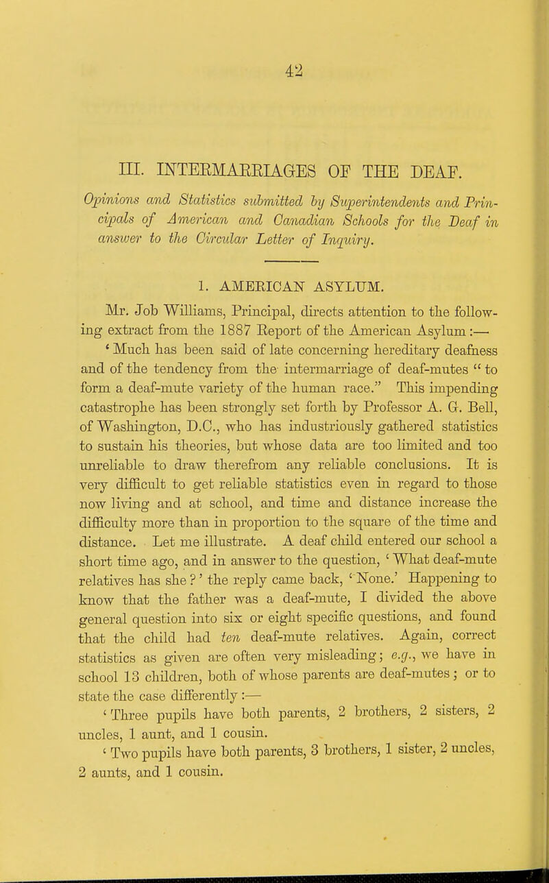 ni. INTEEMAEEIAGES OF THE DEAF. Opinions and Statistics submitted hy Superintendents and Prin- cipals of American and Canadian Schools for the Deaf in ansiuer to the Circular Letter of Inquiry, 1. AMERICAN ASYLUM. Mr. Job Williams, Principal, directs attention to the follow- ing extract from tlie 1887 Report of tlie American Asylum :— * Much lias been said of late concerning hereditary deafness and of the tendency from the- intermarriage of deaf-mutes  to form a deaf-mute variety of the human race. This impending catastrophe has been strongly set forth by Professor A. G. Bell, of Washington, D.C., who has industriously gathered statistics to sustain his theories, but whose data are too limited and too unreliable to draw therefrom any reliable conclusions. It is very difficult to get reliable statistics even in regard to those now living and at school, and time and distance increase the difficulty more than in proportion to the square of the time and distance. Let me illustrate. A deaf child entered our school a short time ago, and in answer to the question, ' What deaf-mute relatives has she ?' the reply came back, ' None.' Happening to know that the father was a deaf-mute, I divided the above general question into six or eight specific questions, and found that the child had ten deaf-mute relatives. Again, correct statistics as given are often very misleading; e.g., we have in school 13 children, both of whose parents are deaf-mutes; or to state the case difierently :— 'Three pupils have both parents, 2 brothers, 2 sisters, 2 uncles, 1 aunt, and 1 cousin. ' Two pupils have both parents, 3 brothers, 1 sister, 2 uncles, 2 aunts, and 1 cousin.