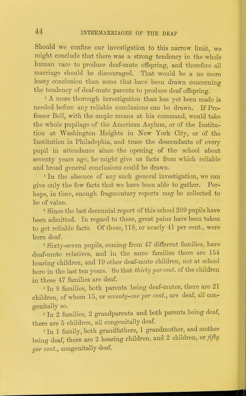 Should we confine our investigation to this narrow limit, we might conclude that there was a strong tendency in the whole human race to produce deaf-mute offspring, and therefore all marriage should be discouraged. That would be a no more hasty conclusion than some that have been drawn concerning the tendency of deaf-mute parents to produce deaf offspring. ' A more thorough investigation than has yet been made is needed before any reliable conclusions can be drawn. If Pro- fessor Bell, with the ample means at his command, would take the whole pupilage of the American Asylum, or of the Institu- tion at Washington Heights in New York City, or of the Institution in Philadephia, and trace the descendants of every pupil in attendance since the opening of the school about seventy years ago, he might give us facta from which reliable and broad general conclusions could be drawn. ' In the absence of any such general investigation, we can give only the few facts that we have been able to gather. Per- haps, in time, enough fragmentary reports may be collected to be of value. ' Since the last decennial report of this school 289 pupils have been admitted. In regard to these, great pains have been taken to get reliable facts. Of these, 118, or nearly 41 per cent., were born deaf. ' Sixty-seven pupils, coming from 47 different families, have deaf-mute relatives, and in the same families there are 154 hearing children, and 19 other deaf-mute children, not at school here in the last ten years. So that thirty per cent, of the children in these 47 families are deaf. ' In 8 families, both parents being deaf-mutes, there are 21 children, of whom 15, or seventy-one ;p6r cent., are deaf, all con- genitally so. ' In 2 families, 2 grandparents and both parents being deaf, there are 5 children, all congenitally deaf. ' In 1 family, both grandfathers, 1 grandmother, and mother being deaf, there are 2 hearing children, and 2 children, or fifty per cent., congenitally deaf.