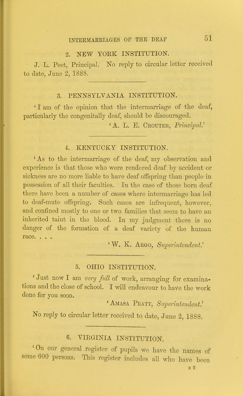 2. NEW YORK INSTITUTION. J. L. Peet, Principal. ISTo reply to circular letter received to date, June 2, 1888. 3. PENNSYLVANIA INSTITUTION. ' I am of the opinion that tke intermarriage of tlie deaf, particularly the congenitally deaf, should be discouraged. 'A. L. B. Ceouter, Princiijal.' 4. KENTUCKY INSTITUTION. 'As to the intermarriage of the deaf, my observation and experience is that those who were rendered deaf by accident or sickness are no more liable to have deaf offspring than people in possession of all their faculties. In the case of those bom deaf there have been a number of cases where intermarriage has led to deaf-mute offspring. Such cases are infrequent, however, and confined mostly to one or two families that seem to have an inherited taint in the blood. In my judgment there is no danger of the formation of a deaf variety of the human race. . . . 'W. K. Argo, Siiperintendent.' 5. OHIO INSTITUTION. * Just now I am very full of work, arranging for examina- tions and the close of school. I will endeavour to have the work done for you soon. 'Amasa Pratt, Superintendent' No reply to circular letter received to date, June 2, 1888. 6. VIRGINIA INSTITUTION. 'On our general register of pupils we have the names df some 600 persons. This register includes all who have been E 2