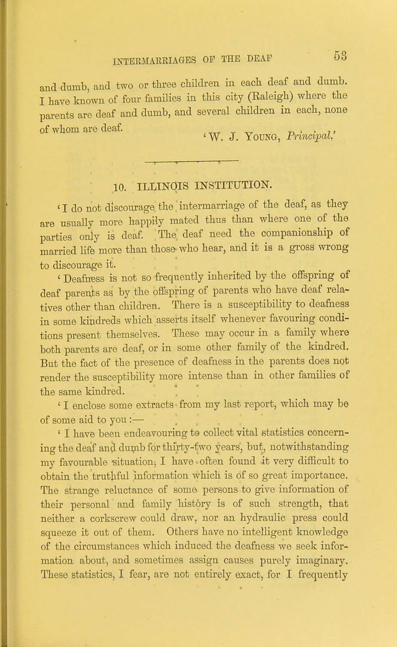 and dumb, and two or tlu-ee cliUdren in each deaf and dumb. I have known of four families in this city (Raleigh) where the parents are deaf and dumb, and several children in each, none of whom are deaf. , „ ^ ^ -n • • t 'W. J. Young, PnncipaL 10. ILLINOIS INSTITUTION. 'I do not discom-age the .intermarriage of the deaf, as they are usually more happily mated thus than where one of the parties only is deaf The, deaf need the companionship of married life more than those-who hear, and it is a gross wrong to discourage it. ' Deafness is not so frequently inherited by the offspring of deaf parents as by the offepring of parents who have deaf rela- tives other than children. There is a susceptibility to deafness in some kindreds which asserts itself whenever favouring condi- tions present themselves. These may occur in a family where both parents are deaf, or in some other family of the kindred. But the fact of the presence of deafness in the parents does not render the susceptibility more intense than in other families of the same kindred. ' I enclose some extracts- from my last report, which may be of some aid to you:— .... ' I have been endeavouring te collect vital statistics concern- ing the deaf and duipb for thirty-two years, but, notwithstanding my favourable -situation, I have-often found it very difficult to obtain the truthful Information ^hich is of so great importance. The strange reluctance of some jDersons to give information of their personal and family history is of such strength, that neither a corkscrew could draw, nor an hydraulic press could squeeze it out of them. Others have no intelligent knowledge of the circumstances which induced the deafness we seek infor- mation about, and sometimes assign causes purely imaginary. These statistics, I fear, are not entirely ezact, for I frequently