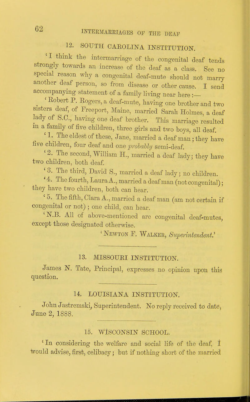 INTERMAKRIAGES OF THE DEAF 12. SOUTH CAEOLINA INSTITUTION. 'I think the intermarriage of the congenital deaf tends strongly towards an increase of the deaf as a class. See no special reason why a congenital deaf-mute should not marry another deaf person, so from disease or other cause. I send accompanying statement of a family living near here :— _ ' Eobert P. Eogers, a deaf-mute, having one brother and two sisters deaf, of Freeport, Maine, married Sarah Holmes, a deaf lady of S.O., having one deaf brother. This marriage resulted m a family of five children, three girls and two boys, all deaf. ' 1.^ The eldest of these, Jane, married a deaf man; they have five children, four deaf and one jprohably semi-deaf. ' 2. The second, William H., married a deaf lady; they have two children, both deaf ' 3. The third, David S., married a deaf lady; no children. ' 4. The fourth, Laura A., married a deaf man (not congenital); they have two children, both can hear. ' 5. The fifth, Clara A., married a deaf man (am not certain if congenital or not) ; one child, can hear. 'N.B. All of above-mentioned are congenital deaf-mutes, except those designated otherwise. ' Newton F. Walker, Superintendent* 13. MISSOURI INSTITUTION. James N. Tate, Principal, expresses no opinion upon this question. 14. LOUISIANA INSTITUTION, John Jastremskij Superintendent. No reply received to datej June 2, 1888. 15. WISCONSIN SCHOOL. ' In considering the welfare and social life of the deaf, t Would advise, first, celibacy; but if nothing short of the married