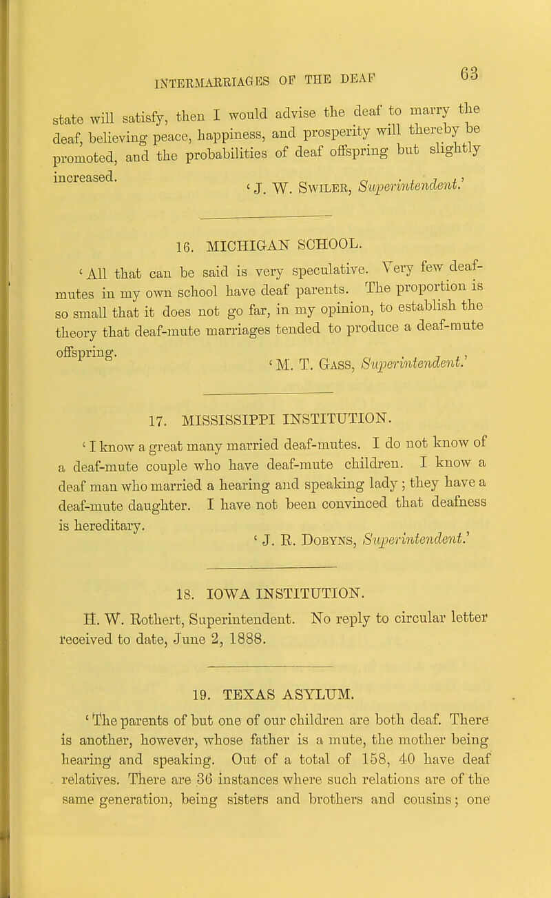 state will satisfy, then I would advise the deaf to marry the deaf, believing peace, happiness, and prosperity will thereby be promoted, and the probabilities of deaf offspring but slightly increased. ^ _^ SwiLER, SuiJerintendent' 16. MICHIGAI^ SCHOOL. ' All that can be said is very speculative. Very few deaf- mutes in my own school have deaf parents. The proportion is so small that it does not go far, in my opinion, to establish the theory that deaf-mute marriages tended to produce a deaf-mute offspring. , ' M. T. Gass, S'UiJenntendent. 17. MISSISSIPPI INSTITUTION. ' I know a great many married deaf-mutes. I do not know of a deaf-mute couple who have deaf-mute children. I know a deaf man who married a hearing and speaking lady ; they have a deaf-mute daughter. I have not been convinced that deafness is hereditary. ' J. R. DoBYNS, Superintendent.' 18. IOWA INSTITUTION. H. W. Rothert, Superintendent. No reply to circular letter received to date, June 2, 1888. 19. TEXAS ASYLUM. ' The parents of but one of our children are both deaf. There is another, however, whose father is a mute, the mother being hearing and speaking. Out of a total of 158, 40 have deaf relatives. There are 36 instances where such relations are of the same generation, being sisters and brothers and cousins; one