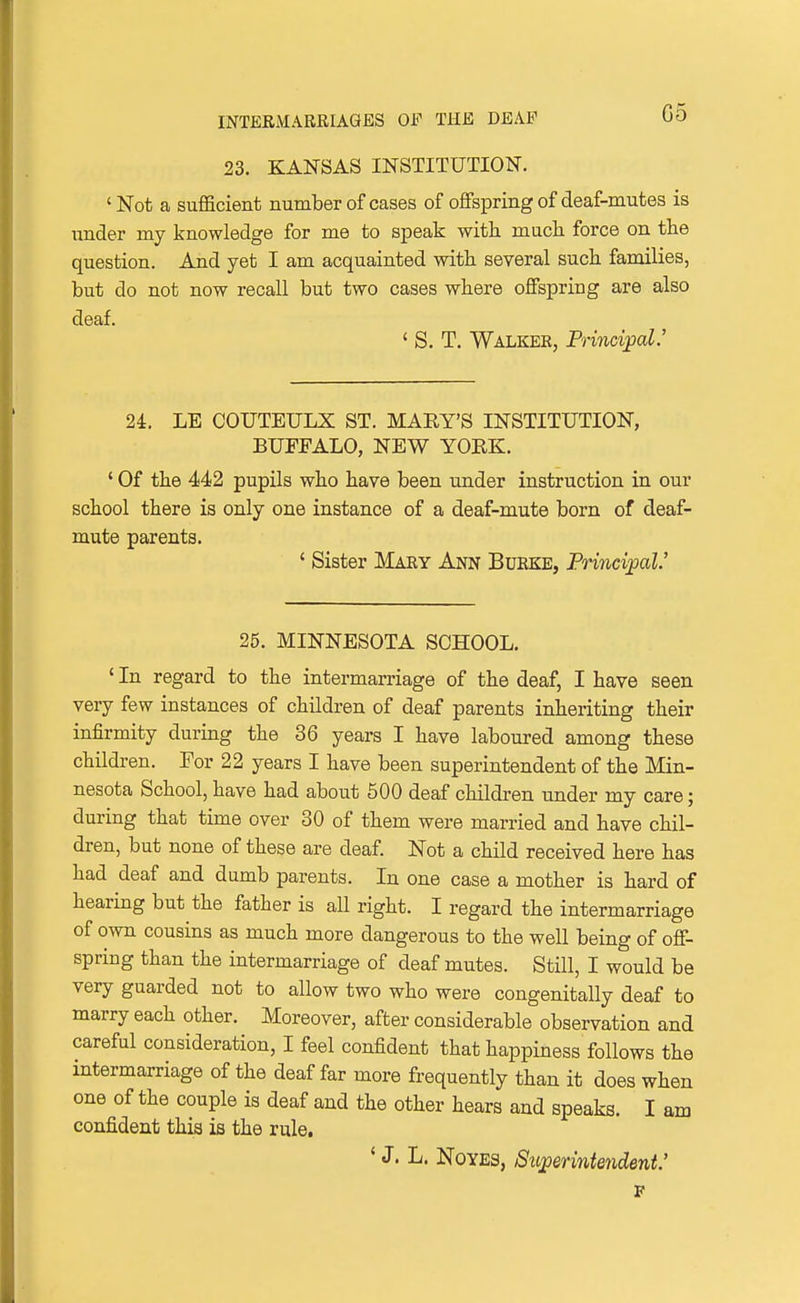 23. KANSAS INSTITUTION. 'Not a sufficient number of cases of offspring of deaf-mutes is imder my knowledge for me to speak with mucli force on the question. And yet I am acquainted with several such families, but do not now recall but two cases where offspring are also deaf. ' S. T. Walker, Principal' 24. LE COUTEULX ST. MARY'S INSTITUTION, BUFFALO, NEW YOEK. ' Of the 442 pupils who have been under instruction in our school there is only one instance of a deaf-mute born of deaf- mute parents. ' Sister Mary Ann Burke, Principal.' 25. MINNESOTA SCHOOL. ' In regard to the intermarriage of the deaf, I have seen very few instances of children of deaf parents inheriting their infirmity during the 36 years I have laboured among these children. For 22 years I have been superintendent of the Min- nesota School, have had about 500 deaf children under my care; during that time over 30 of them were married and have chil- dren, but none of these are deaf. Not a child received here has had deaf and dumb parents. In one case a mother is hard of hearing but the father is all right. I regard the intermarriage of own cousins as much more dangerous to the well being of off- spring than the intermarriage of deaf mutes. Still, I would be very guarded not to allow two who were congenitally deaf to marry each other. Moreover, after considerable observation and careful consideration, I feel confident that happiness follows the intermarriage of the deaf far more frequently than it does when one of the couple is deaf and the other hears and speaks. I am confident this is the rule. ' J. L. NoYES, Superintendent: