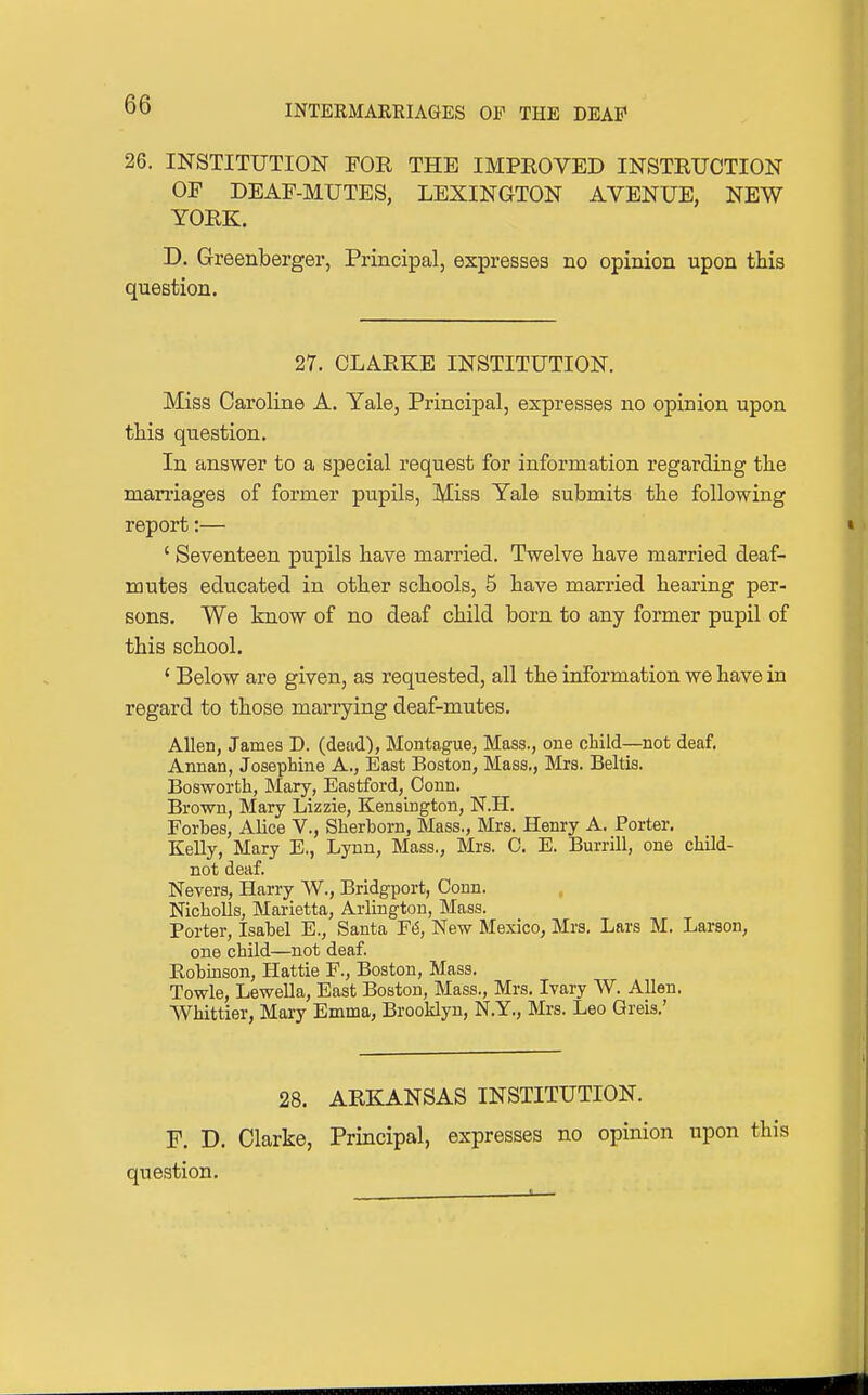 26. INSTITUTION FOR THE IMPROVED INSTRUCTION OF DEAF-MUTES, LEXINGTON AVENUE, NEW YORK. D. Greenberger, Principal, expresses no opinion upon this question. 27. CLARKE INSTITUTION. Miss Caroline A. Yale, Principal, expresses no opinion upon this question. In answer to a special request for information regarding the marriages of former pupils, Miss Yale submits the following report:— ' Seventeen pupils have married. Twelve have married deaf- mutes educated in other schools, 5 have married hearing per- sons. We know of no deaf child born to any former pupil of this school. ' Below are given, as requested, all the information we have in regard to those marrying deaf-mutes. Allen, James D. (dead), Montague, Mass., one child—not deaf, Annan, Josephine A., East Boston, Mass., Mrs. Beltis. Bosworth, Mary, Eastford, Conn. Brown, Mary Lizzie, Kensington, N.H. Forbes, Alice V., Sherborn, Mass., Mrs. Henry A. Porter. Kelly, Mary E., Lynn, Mass., Mrs. C. E. Burrill, one child- not deaf. Nevers, Harry W., Bridgport, Conn. Nicholls, Marietta, Arlington, Mass. Porter, Isabel E., Santa F6, New Mexico, Mrs. Lars M. Larson, one child—not deaf. Robinson, Hattie F., Boston, Mass. Towle, Lewella, East Boston, Mass., Mrs. Ivary W. Allen. Whittier, Mary Emma, Brooklyn, N.Y., Mrs. Leo Qreis.' 28. ARKANSAS INSTITUTION. F. D. Clarke, Principal, expresses no opinion upon this question.