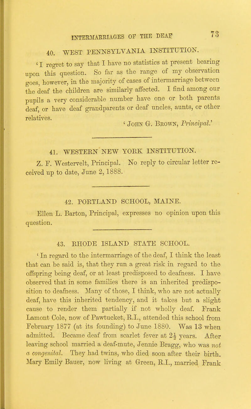 40. WEST PENNSYLVANIA INSTITUTION. ' I regret to say that I have no statistics at present bearing upon this question. So far as the range of my observation goes, however, in the majority of cases of intermarriage between the deaf the children are similarly affected. I find among our pupils a very considerable number have one or both parents deaf, or have deaf grandparents or deaf uncles, aunts, or other relatives. ' John G. Brown, Principal. 41. WESTERN NEW YORK INSTITUTION. Z. P. Westervelt, Principal. No reply to circular letter rC' ceived up to date, June 2,1888. 42. PORTLAND SCHOOL, MAINE. Ellen L. Barton, Principal, expresses no opinion upon this question. 43. RHODE ISLAND STATE SCHOOL. ' In regard to the intermarriage of the deaf, I think the least that can be said is, that they run a great risk in regard to the offspring being deaf, or at least predisposed to deafness. I have observed that in some families there is an inherited predispo- sition to deafness. Many of those, I think, who are not actually deaf, have this inherited tendency, and it takes but a slight cause to render them partially if not wholly deaf. Prank Lament Cole, now of Pawtucket, E.I., attended this school from Pebruary 1877 (at its founding) to June 1880. Was 13 when admitted. Became deaf from scarlet fever at 2^ years. After leaving school married a deaf-mute, Jennie Bragg, who was not a congenital. They had twins, who died soon after their birth. Mary Emily Bauer, now living at Green, K.I., married Frank