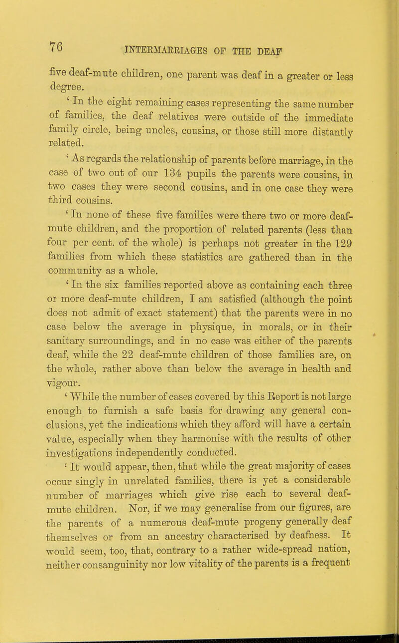 five deaf-mute children, one parent was deaf in a greater or less degree. ' In the eight remaining cases representing the same number of families, the deaf relatives were outside of the immediate family circle, being uncles, cousins, or those still more distantly related. ' As regards the relationship of parents before marriage, in the case of two out of our 134 pupils the parents were cousins, in two cases they were second cousins, and in one case they were third cousins. ' In none of these five families were there two or more deaf- mute children, and the proportion of related parents (less than four per cent, of the whole) is perhaps not greater in the 129 families from which these statistics are gathered than in the community as a whole. ' In the six families reported above as containing each three or more deaf-mute children, I am satisfied (although the point does not admit of exact statement) that the parents were in no case below the average in physique, in morals, or in their sanitary surroundings, and in no case was either of the parents deaf, while the 22 deaf-mute children of those families are, on the whole, rather above than below the average in health and vigour. ' While the number of cases covered by this Report is not large enough to furnish a safe basis for drawing any general con- clusions, yet the indications which they afford will have a certain value, especially when they harmonise with the results of other investigations independently conducted. ' It would appear, then, that while the great majority of cases occur singly in unrelated families, there is yet a considerable number of marriages which give rise each to several deaf- mute children. Nor, if we may generalise from our figures, are the parents of a numerous deaf-mute progeny generally deaf themselves or from an ancestry characterised by deafness. It would seem, too, that, contrary to a rather wide-spread nation, neither consanguinity nor low vitality of the parents is a frequent