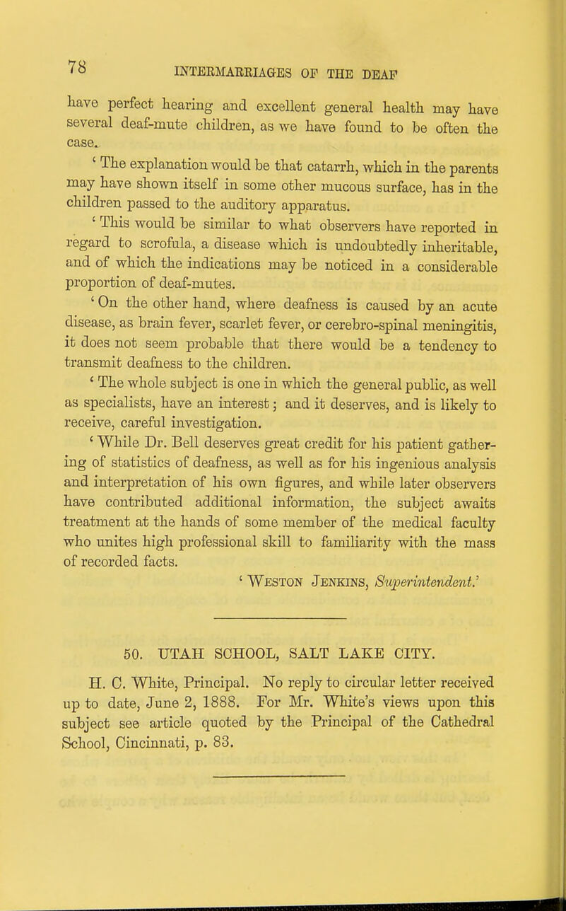 liave perfect hearing and excellent general health may have several deaf-mute children, as we have found to be often the case. ' The explanation would be that catarrh, which in the parents may have shown itself in some other mucous surface, has in the children passed to the auditory apparatus. ' This would be similar to what observers have reported in regard to scrofula, a disease which is undoubtedly inheritable, and of which the indications may be noticed in a considerable proportion of deaf-mutes. ' On the other hand, where deafness is caused by an acute disease, as brain fever, scarlet fever, or cerebro-spinal meningitis, it does not seem probable that there would be a tendency to transmit deafness to the children. ' The whole subject is one in which the general public, as well as specialists, have an interest; and it deserves, and is likely to receive, careful investigation. ' While Dr. Bell deserves great credit for his patient gather- ing of statistics of deafness, as well as for his ingenious analysis and interpretation of his own figures, and while later observers have contributed additional information, the subject awaits treatment at the hands of some member of the medical faculty who unites high professional skill to familiarity with the mass of recorded facts. ' Weston Jenkins, S^tperintendenV 50. UTAH SCHOOL, SALT LAKE CITY. H. 0. White, Principal. No reply to circular letter received up to date, June 2, 1888. For Mr. White's views upon this subject see article quoted by the Principal of the Cathedral tSchool, Cincinnati, p. 83.