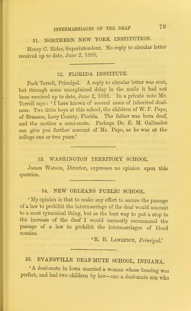 51. NOETHERN NEW YORK INSTITUTION. Henry 0. Rider, Superintendent. No reply to circular letter received up to date, June 2, 1888. 52. FLORIDA INSTITUTE. Park Terrell, Principal. A reply to circular letter was sent,, but through some unexplained delay in the mails it had not been received up to date, June 2, 1888. In a private note Mr. Terrell says : ' I have known of several cases of inherited deaf- ness. Two little boys at this school, the children of W. F. Pape, of Branson, Levy County, Florida. The father was born deaf, and the mother a semi-mute. Perhaps Dr. E. M. Gallaudet can give you further account of Mr. Pape, as he was at the college one or two years.' 53. WASHINGTON TERRITORY SCHOOL. James Watson, Director, expresses no opinion upon this question. 5L NEW ORLEANS PUBLIC SCHOOL. ' My opinion is that to make any effort to secure the passage of a law to prohibit the intermarriage of the deaf would amount to a most tyrannical thing, but as the best way to put a stop to the increase of the deaf I would earnestly recommend the passage of a law to prohibit the intermarriages of blood cousins. 'R. B. Lawrence, Principal' 65. EVANSVILLE DEAF-MUTE SCHOOL, INDIANA. 'A deaf-mute in Iowa married a woman whose hearing was perfect, and had two children by her—one a deaf-mute son who