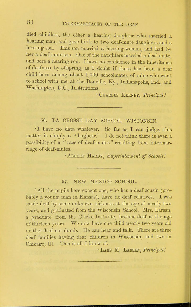 died childless, the other a hearing daughter who married a hearing man, and gave birth to two deaf-mute daughters and a hearing son. This son married a hearing woman, and had by her a deaf-mute son. One of the daughters married a deaf-mute, and bore a hearing son. I have no confidence in the inheritance of deafness by oflfspring, as I doubt if there has been a deaf child born among about 1,000 schoolmates of mine who went to school with me at the Danville, Ky., Indianapolis, Ind., and Washington, D.C., Institutions. ' Charles Kerney, Prinovpal.' 56. LA CROSSE DAY SCHOOL, WISCONSIN. 'I have no data whatever. So far as I can judge, this matter is simply a  bugbear. I do not think there is even a possibility of a  race of deaf-mutes  resulting from intermar- riage of deaf-mutes. ' Albert Hardy, Superintendent of ScJwols.' 57. NEW MEXICO SCHOOL. ' All the pupils here except one, who has a deaf cousin (pro- bably a young man in Kansas), have no deaf relatives. I was made deaf by some unknown sickness at the age of nearly two years, and graduated from the Wisconsin School. Mrs. Larsan, a graduate from the Clarke Institute, became deaf at the age of thirteen years. We now have one child nearly two years old neither deaf nor dumb. He can hear and talk. There are three deaf families having deaf children in Wisconsin, and two in Chicago, 111. This is all I know of. ' Lars M. Larsan, Principal'