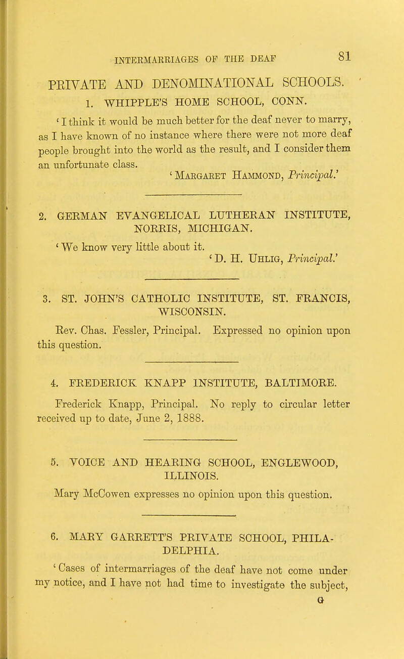 PEIVATE AND DENOMINATIONAL SCHOOLS. 1. WHIPPLE'S HOME SCHOOL, CONN. ' I think it would be much better for the deaf never to marry, as I have known of no instance where there were not more deaf people brought into the world as the result, and I consider them an unfortunate class. ' Maegaeet Hammond, Principal.' 2. GEEMAN EVANGELICAL LUTHERAN INSTITUTE, NOREIS, MICHIGAN. ' We know very little about it. ' D. H. Uhlig, Principal' 3. ST. JOHN'S CATHOLIC INSTITUTE, ST. FRANCIS, WISCONSIN. Eev. Chas. Fessler, Principal. Expressed no opinion upon this question. 4. FREDERICK KNAPP INSTITUTE, BALTIMORE. Frederick Knapp, Principal. No reply to circular letter received up to date, June 2, 1888. 5. VOICE AND HEARING SCHOOL, ENGLEWOOD, ILLINOIS. Mary McCowen expresses no opinion upon this question. 6. MARY GARRETT'S PRIVATE SCHOOL, PHILA- DELPHIA. ' Cases of intermarriages of the deaf have not come under my notice, and I have not had time to investigate the subject, O