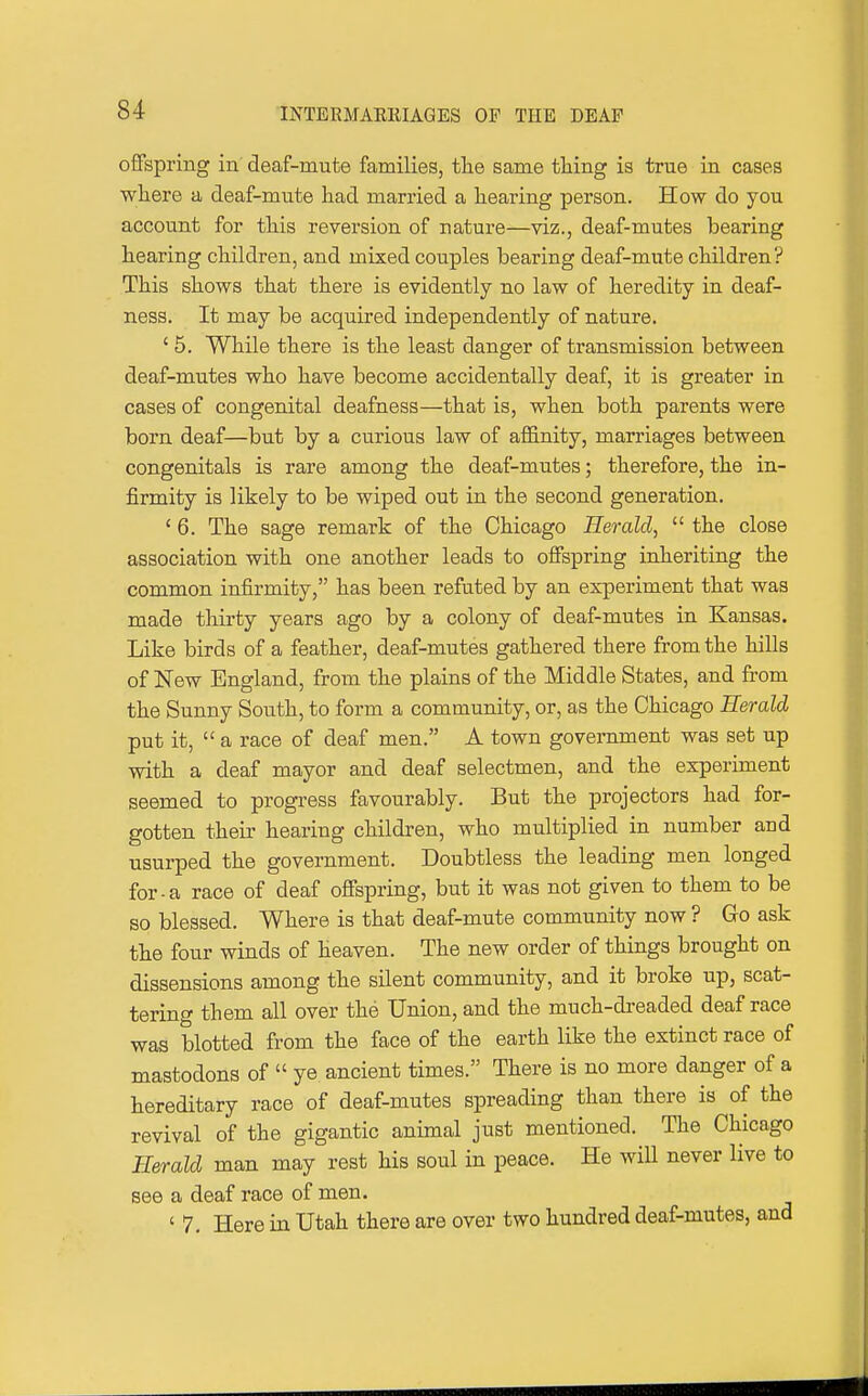 offspring in deaf-mute families, the same tiling is true in cases where a deaf-mute had married a hearing person. How do you account for this reversion of nature—viz., deaf-mutes bearing hearing children, and mixed couples bearing deaf-mute children? This shows that there is evidently no law of heredity in deaf- ness. It may be acquired independently of nature. ' 5. While there is the least danger of transmission between deaf-mutes who have become accidentally deaf, it is greater in cases of congenital deafness—that is, when both parents were born deaf—but by a curious law of affinity, marriages between congenitals is rare among the deaf-mutes; therefore, the in- firmity is likely to be wiped out in the second generation. ' 6. The sage remark of the Chicago Herald,  the close association with one another leads to offspring inheriting the common infirmity, has been refuted by an experiment that was made thirty years ago by a colony of deaf-mutes in Kansas. Like birds of a feather, deaf-mutes gathered there from the hills of New England, from the plains of the Middle States, and from the Sunny South, to form a community, or, as the Chicago Herald put it,  a race of deaf men. A town government was set up with a deaf mayor and deaf selectmen, and the experiment seemed to progress favourably. But the projectors had for- gotten their hearing children, who multiplied in number and usurped the government. Doubtless the leading men longed for-a race of deaf offspring, but it was not given to them to be so blessed. Where is that deaf-mute community now ? Go ask the four winds of heaven. The new order of things brought on dissensions among the silent community, and it broke up, scat- tering them all over the Union, and the much-dreaded deaf race was blotted from the face of the earth like the extinct race of mastodons of  ye ancient times. There is no more danger of a hereditary race of deaf-mutes spreading than there is of the revival of the gigantic animal just mentioned. The Chicago Herald man may rest his soul in peace. He will never live to see a deaf race of men. ' 7. Here in Utah there are over two hundred deaf-mutes, and
