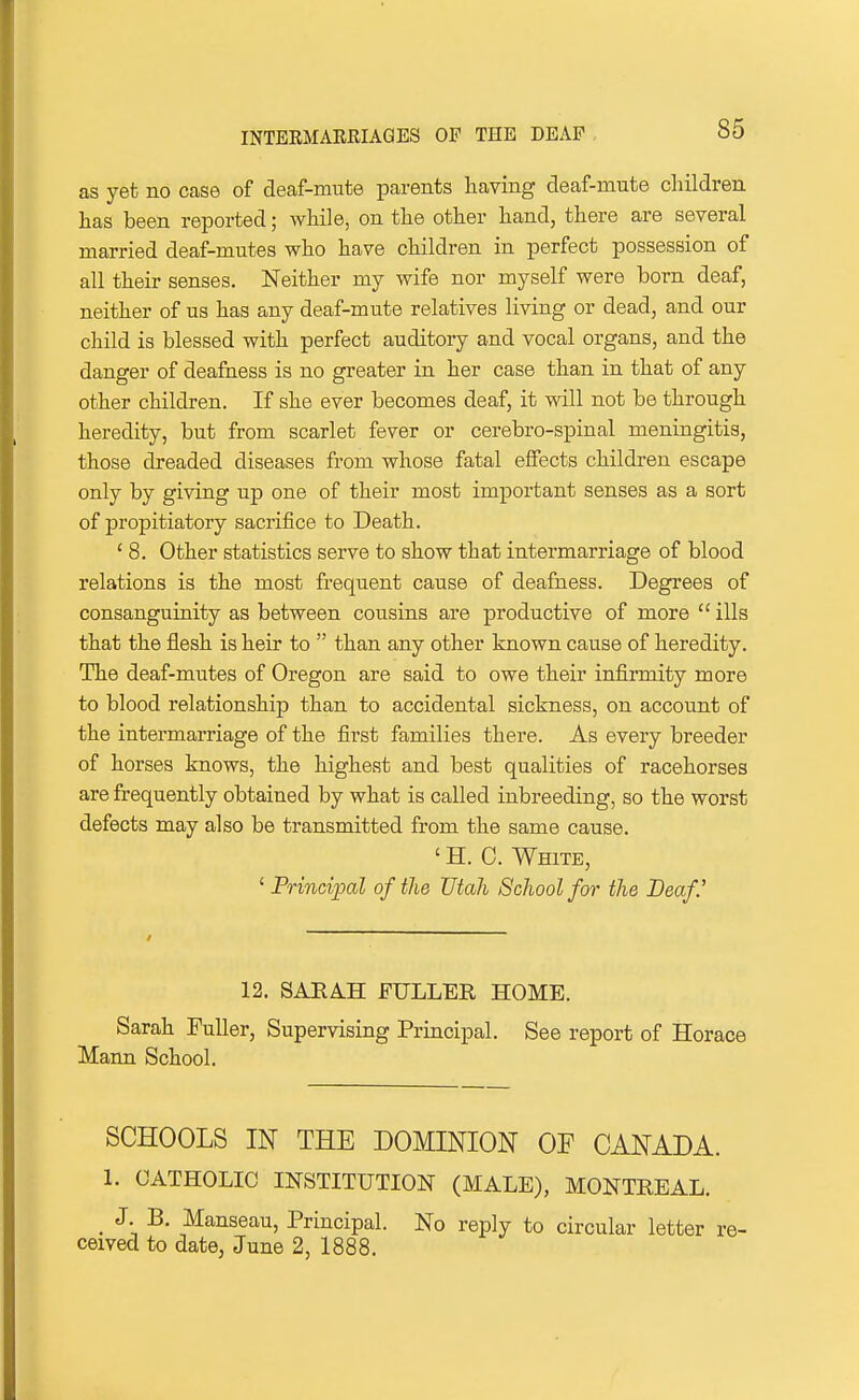 as yet no case of deaf-mute parents having deaf-mute children has been reported; while, on the other hand, there are several married deaf-mutes who have children in perfect possession of all their senses. Neither my wife nor myself were born deaf, neither of us has any deaf-mute relatives living or dead, and our child is blessed with perfect auditory and vocal organs, and the danger of deafness is no greater in her case than in that of any other children. If she ever becomes deaf, it will not be through heredity, but from scarlet fever or cerebro-spinal meningitis, those dreaded diseases from whose fatal effects children escape only by giving up one of their most important senses as a sort of propitiatory sacrifice to Death. ' 8. Other statistics serve to show that intermarriage of blood relations is the most frequent cause of deafness. Degrees of consanguinity as between cousins are productive of more  ills that the flesh is heir to  than any other known cause of heredity. The deaf-mutes of Oregon are said to owe their infirmity more to blood relationship than to accidental sickness, on account of the intermarriage of the first families there. As every breeder of horses knows, the highest and best qualities of racehorses are frequently obtained by what is called inbreeding, so the worst defects may also be transmitted from the same cause. ' H. 0. White, ' Principal of the Utah School for the Deaf 12. SARAH FULLER HOME. Sarah Puller, Supervising Principal. See report of Horace Mann School. SCHOOLS IN THE DOMINION OF CANADA. 1. CATHOLIC INSTITUTION (MALE), MONTREAL. _ J. B, Manseau, Principal. No reply to circular letter re- ceived to date, June 2, 1888.