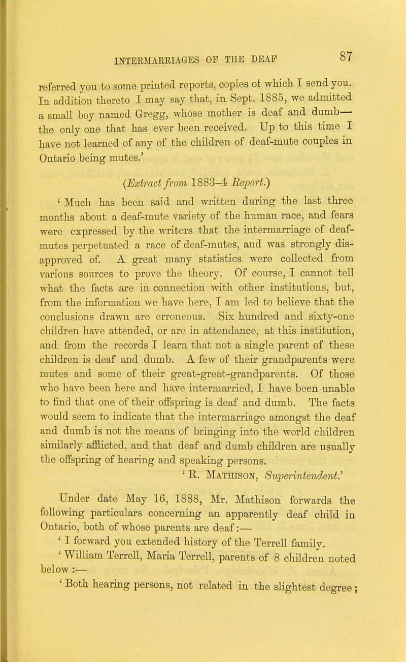 referred you to some printed reports, copies oi which I send you. In addition thereto I may say that, in Sept. 1885, we admitted a small boy named Gregg, whose mother is deaf and dumb— the only one that has ever been received. Up to this time I have not learned of any of the children of deaf-mute couples in Ontario being mutes.' (Uxtradfrom 1883-4 Beport.) ' Much has been said and written during the last three months about a deaf-mute variety of the human race, and fears were expressed by the writers that the intermarriage of deaf- mutes perpetuated a race of deaf-mutes, and was strongly dis- approved of. A great many statistics were collected from various sources to prove the theory. Of course, I cannot tell what the facts are in connection with other institutions, but, from the information we have here, I am led to believe that the conclusions drawn are erroneous. Six hundred and sixty-one children have attended, or are in attendance, at this institution, and from the records I learn that not a single parent of these children is deaf and dumb. A few of their grandparents were mutes and some of their great-great-grandparents. Of those who have been here and have intermarried, I have been unable to find that one of their offspring is deaf and dumb. The facts would seem to indicate that the intermarriage amongst the deaf and dumb is not the means of bringing into the world children similarly afflicted, and that deaf and dumb children are usually the offspring of hearing and speaking persons. ' E. Mathison, Superintendent.' Under date May 16, 1888, Mr. Mathison forwards the following particulars concerning an apparently deaf child in Ontario, both of whose parents are deaf:— ' I forward you extended history of the Terrell family. ' William Terrell, Maria Terrell, parents of 8 children noted below :— ' Both hearing persons, not related in the slightest degree;