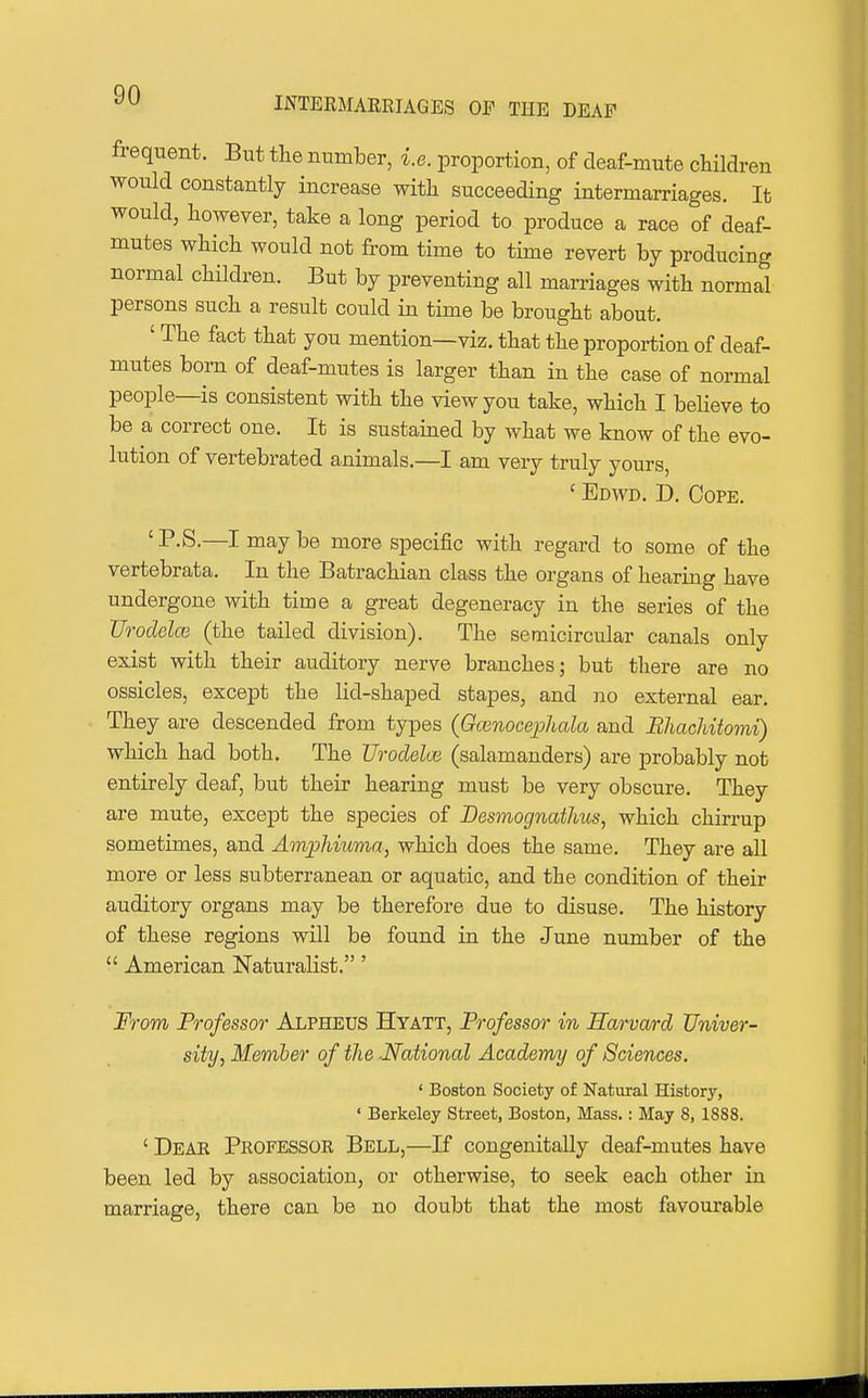 INTERMARRIAGES OP THE DEAF frequent. But the number, i.e. proportion, of deaf-mute children would constantly increase with succeeding intermarriages. It would, however, take a long period to produce a race of deaf- mutes which would not from time to time revert by producing normal children. But by preventing all marriages with normal persons such a result could in time be brought about. ' The fact that you mention—viz. that the proportion of deaf- mutes born of deaf-mutes is larger than in the case of normal people—is consistent with the view you take, which I believe to be a correct one. It is sustained by what we know of the evo- lution of vertebrated animals.—I am very truly yours, ' Edwd. D. Oope. 'P.S.—I maybe more specific with regard to some of the vertebrata. In the Batrachian class the organs of hearing have undergone with time a great degeneracy in the series of the Uroclelce (the tailed division). The semicircular canals only exist with their auditory nerve branches; but there are no ossicles, except the lid-shaped stapes, and no external ear. They are descended from types (Gcenocephala and RhacUtomi) which had both. The Urodelce (salamanders) are probably not entirely deaf, but their hearing must be very obscure. They are mute, except the species of Desmognathus, which chirrup sometimes, and AmpMuma, which does the same. They are all more or less subterranean or aquatic, and the condition of their auditory organs may be therefore due to disuse. The history of these regions will be found in the June number of the  American Naturalist.' From Professor Alpheus Hyatt, Professor in Harvard Univer- sity, Member of the -National Academy of Sciences. ' Boston Society of Natural History, ' Berkeley Street, Boston, Mass.: May 8, 1888. ' Dear Professor Bell,—If congenitally deaf-mutes have been led by association, or otherwise, to seek each other in marriage, there can be no doubt that the most favourable