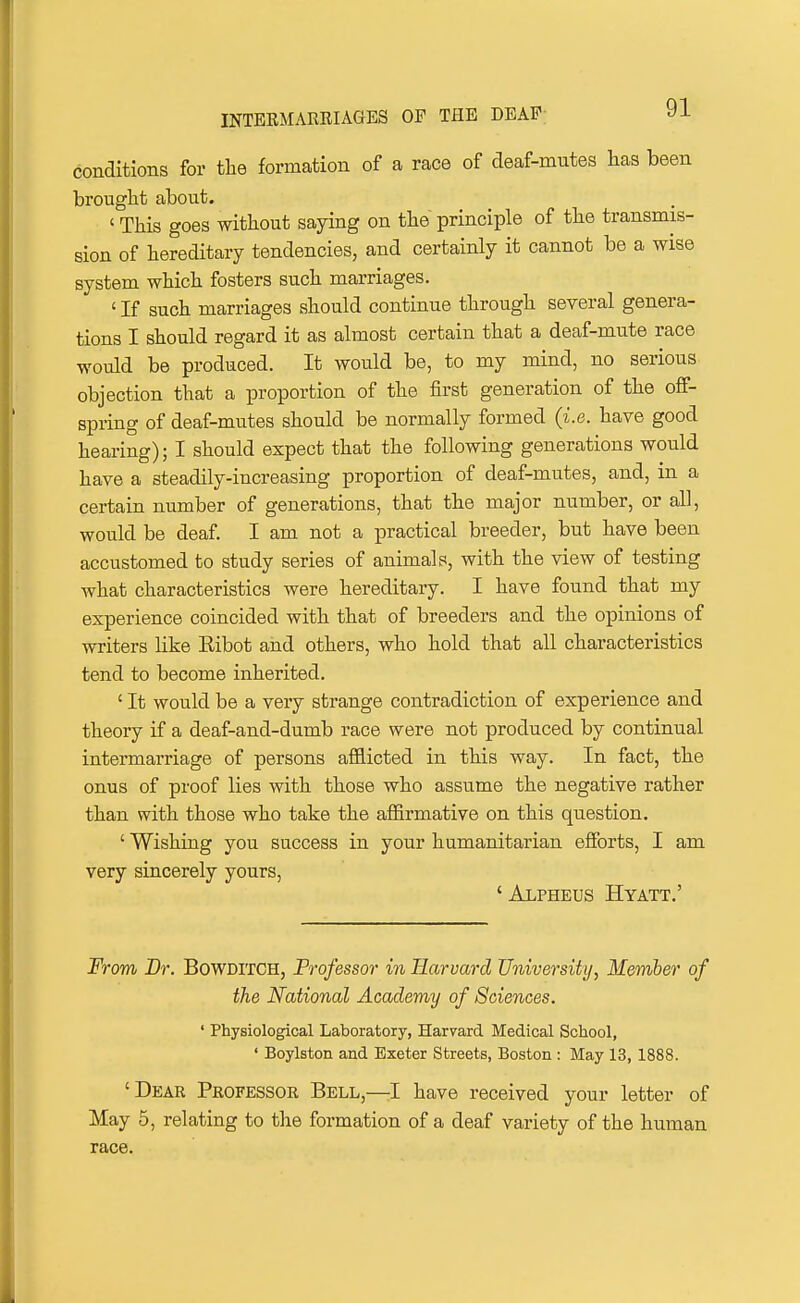 conditions for the formation of a race of deaf-mutes lias been brought about. ' This goes without saying on the principle of the transmis- sion of hereditary tendencies, and certainly it cannot be a wise system which fosters such marriages. ' If such marriages should continue through several genera- tions I should regard it as almost certain that a deaf-mute race would be produced. It would be, to my mind, no serious objection that a proportion of the first generation of the off- spring of deaf-mutes should be normally formed (i.e. have good hearing); I should expect that the following generations would have a steadily-increasing proportion of deaf-mutes, and, in a certain number of generations, that the major number, or aU, would be deaf. I am not a practical breeder, but have been accustomed to study series of animals, with the view of testing what characteristics were hereditary. I have found that my experience coincided with that of breeders and the opinions of writers like Eibot aiid others, who hold that all characteristics tend to become inherited. ' It would be a very strange contradiction of experience and theory if a deaf-and-dumb race were not produced by continual intermarriage of persons afflicted in this way. In fact, the onus of proof lies with those who assume the negative rather than with those who take the affirmative on this question. ' Wishing you success in your humanitarian efforts, I am very sincerely yours, ' Alpheus Hyatt.' From Br. Bowditch, Professor in Harvard University, Member of the National Academy of Sciences. ' Physiological Laboratory, Harvard Medical School, ' Boylston and Exeter Streets, Boston : May 13, 1888. 'Dear Professor Bell,—1 have received your letter of May 5, relating to the formation of a deaf variety of the human race.