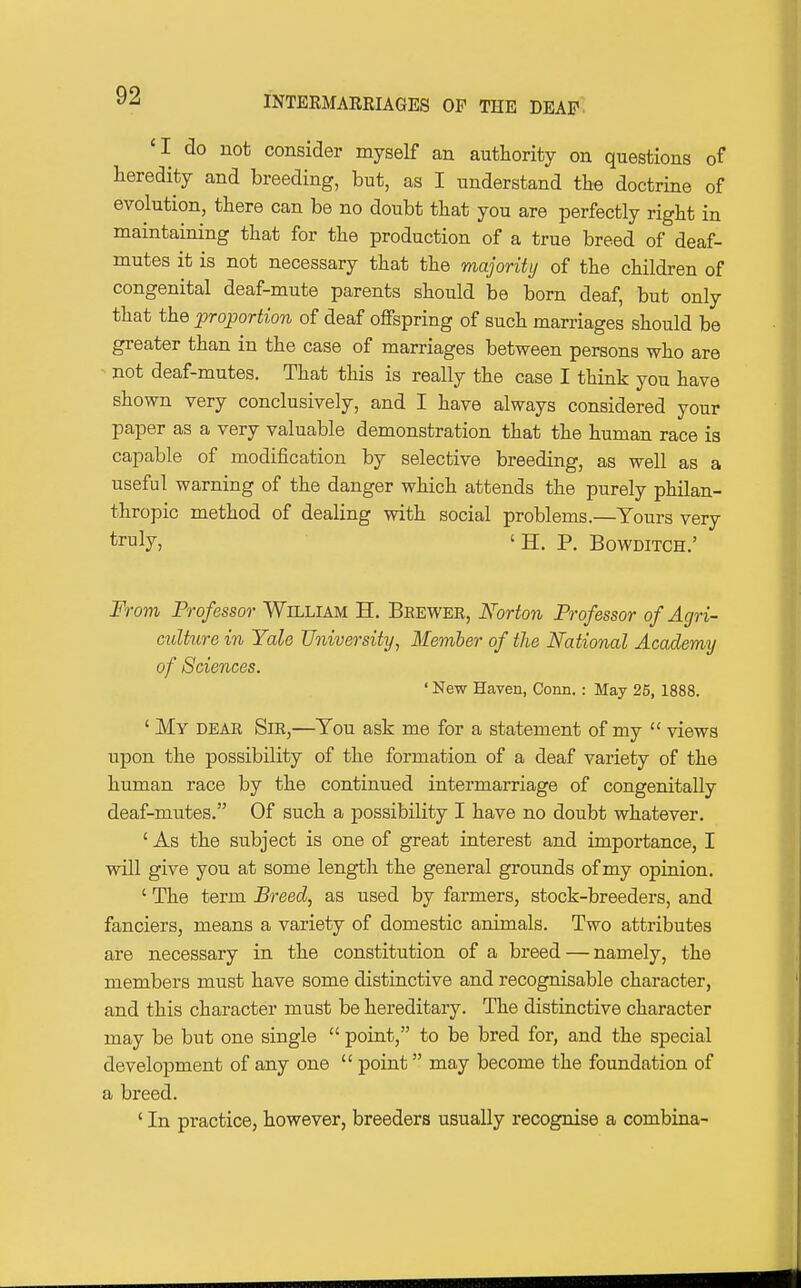 *I do not consider myself an authority on questions of Heredity and breeding, but, as I understand the doctrine of evolution, there can be no doubt that you are perfectly right in maintaining that for the production of a true breed of deaf- mutes it is not necessary that the majority of the children of congenital deaf-mute parents should be born deaf, but only that the proportion of deaf offspring of such marriages should be greater than in the case of marriages between persons who are not deaf-mutes. That this is really the case I think you have shown very conclusively, and I have always considered your paper as a very valuable demonstration that the human race is capable of modification by selective breeding, as well as a useful warning of the danger which attends the purely philan- thropic method of dealing with social problems.—Yours very truly, ' H. P. BowDiTCH.' From Professor William H. Brewer, Norton Professor of Agri- culture in Yale University^ Member of the National Academy of Sciences. ' New Haven, Conn.: May 25, 1888. ' My DEAR Sir,—You ask me for a statement of my  views upon the possibility of the formation of a deaf variety of the human race by the continued intermarriage of congenitally deaf-mutes. Of such a possibility I have no doubt whatever. ' As the subject is one of great interest and importance, I will give you at some length the general grounds of my opinion. ' The term Breed, as used by farmers, stock-breeders, and fanciers, means a variety of domestic animals. Two attributes are necessary in the constitution of a breed — namely, the members must have some distinctive and recognisable character, and this character must be hereditary. The distinctive character may be but one single  point, to be bred for, and the special development of any one  point may become the foundation of a breed. ' In practice, however, breeders usually recognise a combina-