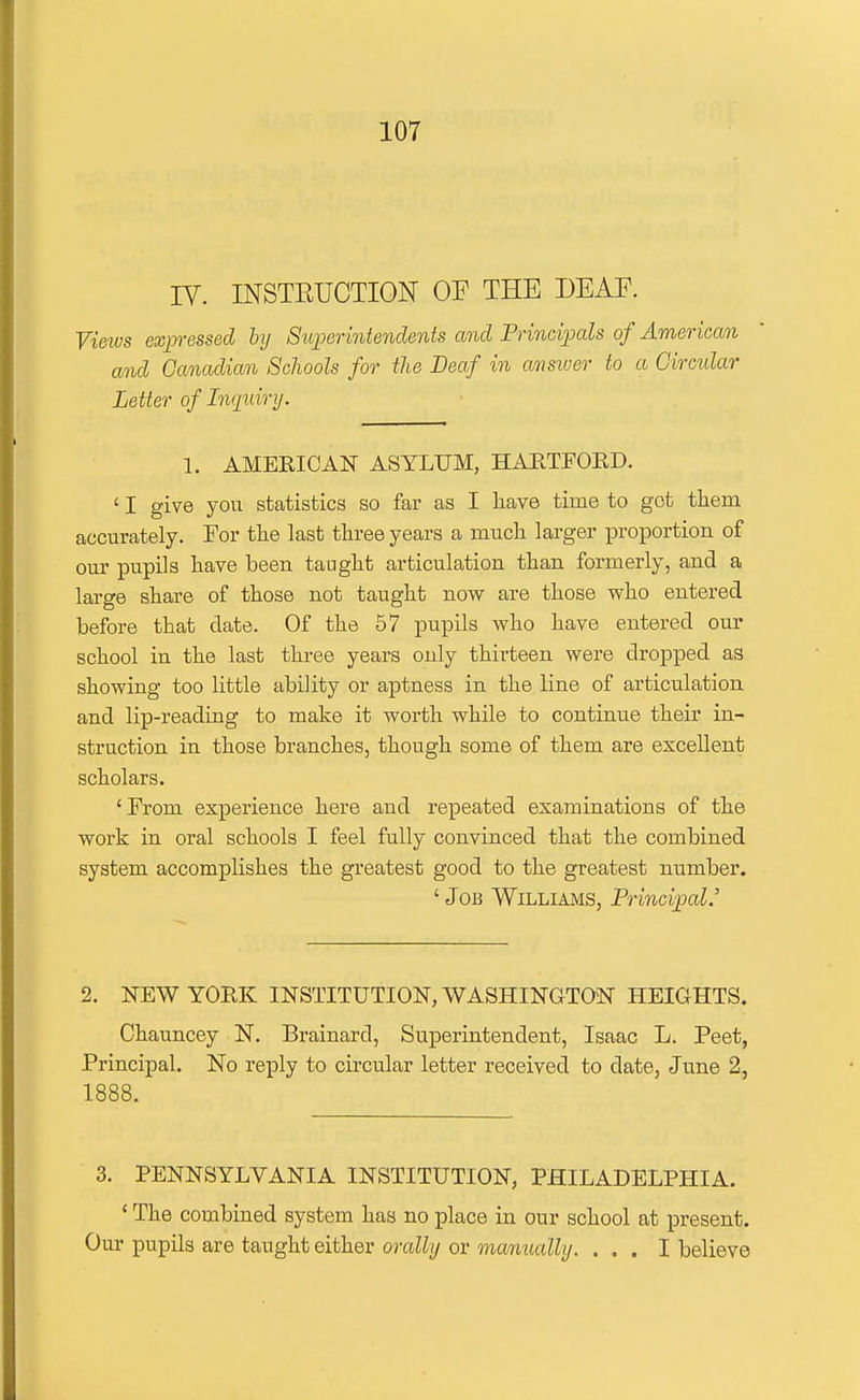 IV. INSTRUCTION OF THE DEAF. Views exp-essecl by SiiiKrintenclents and Frind;pals of American and Canadian Schools for tlie Deaf in ansiver to a Circular Letter of Liqtdry. 1. AMERICAN ASYLUM, HAETFOED. ' I give you statistics so far as I have time to got them accurately. For the last three years a much larger proportion of our pupils have been taught articulation than formerly, and a large share of those not taught now are those who entered before that date. Of the 57 pupils who have entered our school in the last three years only thirteen were dropped as showing too little ability or aptness in the line of articulation and lip-reading to make it worth while to continue their in- struction in those branches, though some of them are excellent scholars. ' From experience here and repeated examinations of the work in oral schools I feel fully convinced that the combined system accomplishes the greatest good to the greatest number. ' Job Williams, Principal.' 2. NEW YORK INSTITUTION, WASHINGTON HEIGHTS. Chauncey N. Brainard, Superintendent, Isaac L. Peet, Principal. No reply to circular letter received to date, June 2, 1888. 3. PENNSYLVANIA INSTITUTION, PHILADELPHIA. ' The combined system has no place in our school at present. Our pupils are taught either orally or manually. ... I believe