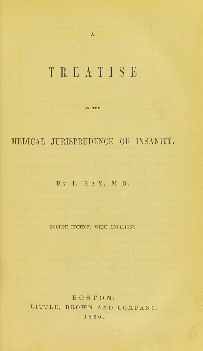 TREATISE ON THE MEDICAL JURISPRUDENCE OF INSANITY. By I. RAY, M.D. FOURTH EDITION, WITH ADDITIONS. LITTLE, BOSTON: BROWN AND 1 8 6 0. COMPANY.