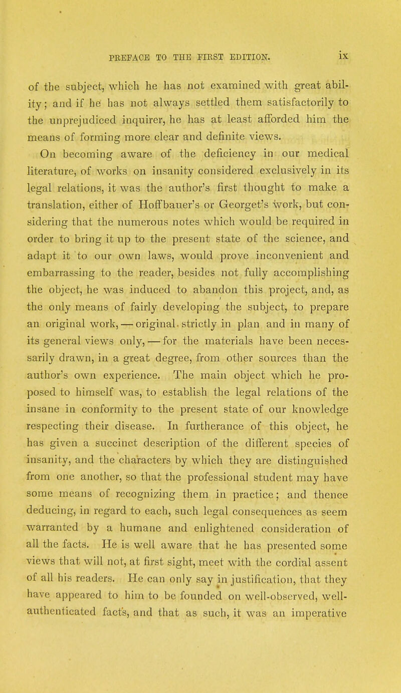 of the subject, which he has not examined with great abil- ity ; and if he has not always settled them satisfactorily to the unprejudiced inquirer, he has at least afforded him the means of forming more clear and definite views. On becoming aware of the deficiency in our medical literature, of works on insanity considered exclusively in its legal relations, it was the author's first thought to make a translation, either of Hoffbauer's or Georget's work, but con- sidering that the numerous notes which would be required in order to bring it up to the present state of the science, and adapt it to our own laws, would prove inconvenient and embarrassing to the reader, besides not fully accomplishing the object, he was induced to abandon this project, and, as i the only means of fairly developing the subject, to prepare an original work, — original, strictly in plan and in many of its general views only, — for the materials have been neces- sarily drawn, in a great degree, from other sources than the author's own experience. The main object which he pro- posed to himself was, to establish the legal relations of the insane in conformity to the present state of our knowledge respecting their disease. In furtherance of this object, he has given a succinct description of the different species of insanity, and the characters by which they are distinguished from one another, so that the professional student may have some means of recognizing them in practice; and thence deducing, in regard to each, such legal consequences as seem warranted by a humane and enlightened consideration of all the facts. He is well aware that he has presented some views that will not, at first sight, meet with the cordial assent of all his readers. He can only say in justification, that they have appeared to him to be founded on well-observed, well- authenticated fact's, and that as such, it was an imperative