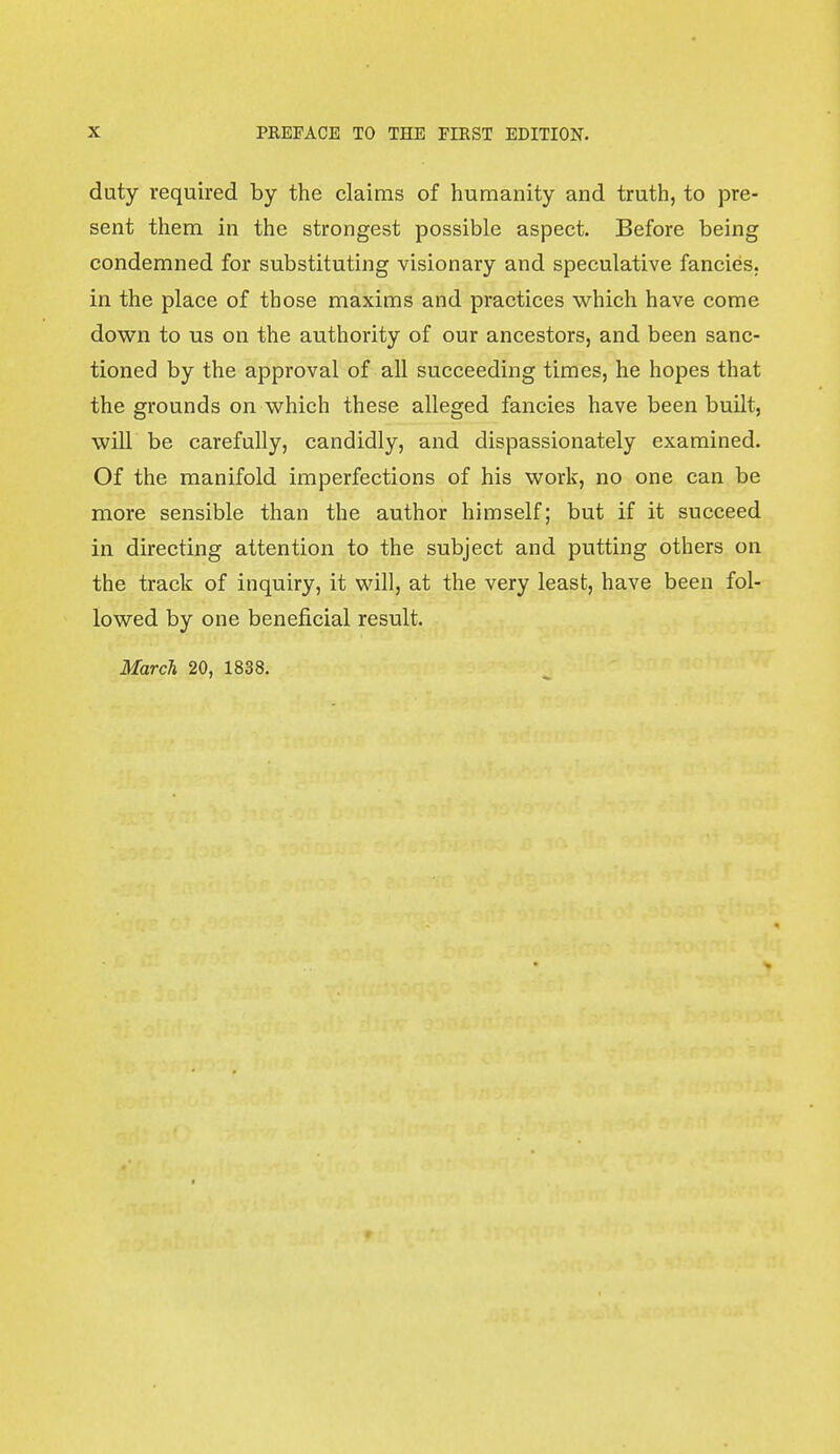 duty required by the claims of humanity and truth, to pre- sent them in the strongest possible aspect. Before being condemned for substituting visionary and speculative fancies, in the place of those maxims and practices which have come down to us on the authority of our ancestors, and been sanc- tioned by the approval of all succeeding times, he hopes that the grounds on which these alleged fancies have been built, will be carefully, candidly, and dispassionately examined. Of the manifold imperfections of his work, no one can be more sensible than the author himself; but if it succeed in directing attention to the subject and putting others on the track of inquiry, it will, at the very least, have been fol- lowed by one beneficial result. March 20, 1838. r