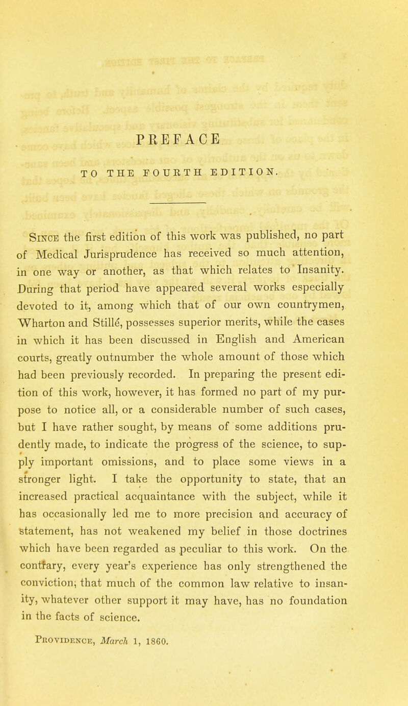 TO THE FOURTH EDITION. Since the first edition of this work was published, no part of Medical Jurisprudence has received so much attention, in one way or another, as that which relates to Insanity. During that period have appeared several works especially devoted to it, among which that of our own countrymen, Wharton and Stille, possesses superior merits, while the cases in which it has been discussed in English and American courts, greatly outnumber the whole amount of those which had been previously recorded. In preparing the present edi- tion of this work, however, it has formed no part of my pur- pose to notice all, or a considerable number of such cases, but I have rather sought, by means of some additions pru- dently made, to indicate the progress of the science, to sup- ply important omissions, and to place some views in a 0 stronger light. I take the opportunity to state, that an increased practical acquaintance with the subject, while it has occasionally led me to more precision and accuracy of statement, has not weakened my belief in those doctrines which have been regarded as peculiar to this work. On the contrary, every year's experience has only strengthened the conviction, that much of the common law relative to insan- ity, whatever other support it may have, has no foundation in the facts of science. Providence, March 1, 1860.