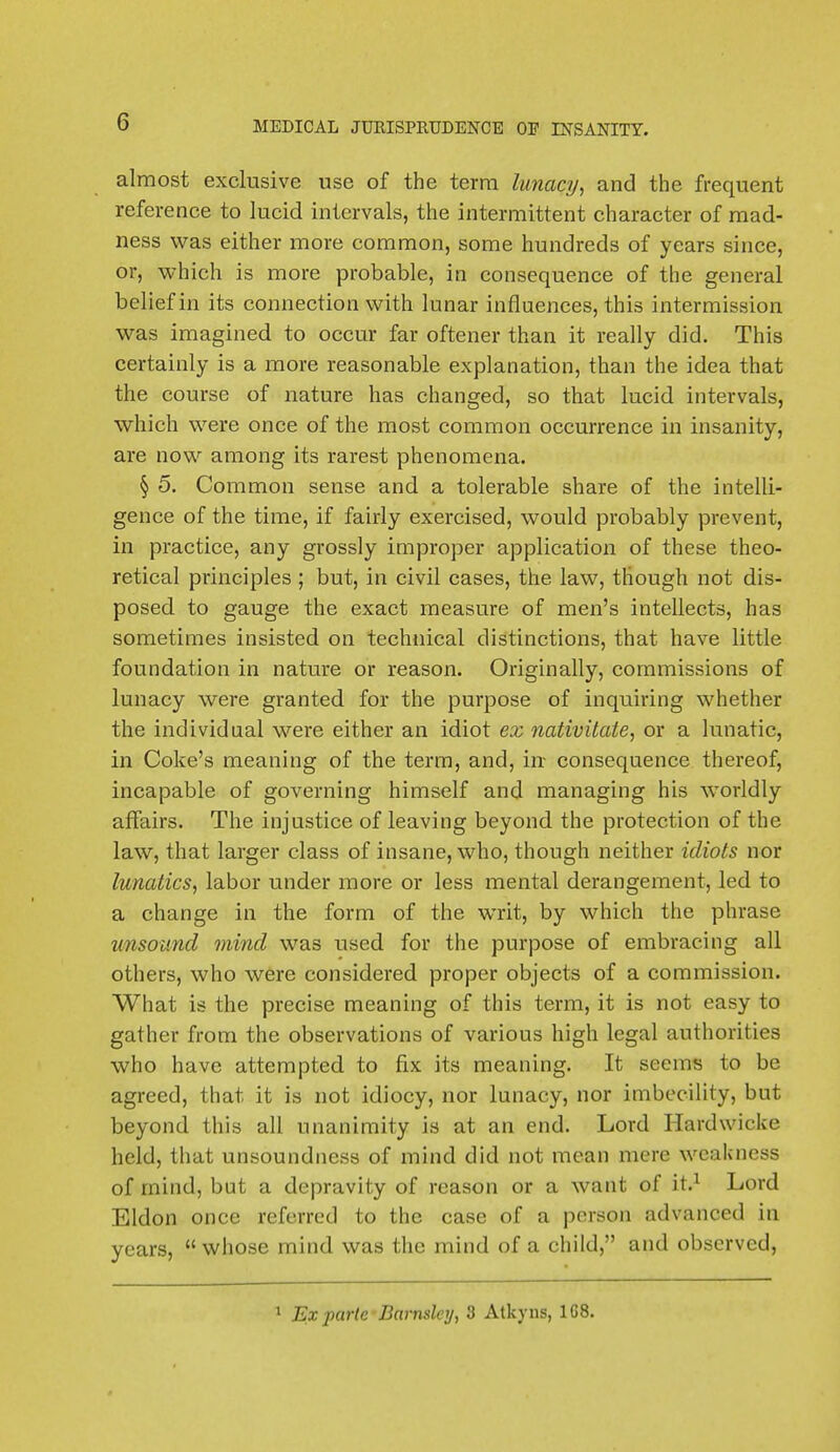 almost exclusive use of the terra lunacy, and the frequent reference to lucid intervals, the intermittent character of mad- ness was either more common, some hundreds of years since, or, which is more probable, in consequence of the general belief in its connection with lunar influences, this intermission was imagined to occur far oftener than it really did. This certainly is a more reasonable explanation, than the idea that the course of nature has changed, so that lucid intervals, which were once of the most common occurrence in insanity, are now among its rarest phenomena. § 5. Common sense and a tolerable share of the intelli- gence of the time, if fairly exercised, would probably prevent, in practice, any grossly improper application of these theo- retical principles ; but, in civil cases, the law, though not dis- posed to gauge the exact measure of men's intellects, has sometimes insisted on technical distinctions, that have little foundation in nature or reason. Originally, commissions of lunacy were granted for the purpose of inquiring whether the individual were either an idiot ex nativitate, or a lunatic, in Coke's meaning of the term, and, in consequence thereof, incapable of governing himself and managing his worldly affairs. The injustice of leaving beyond the protection of the law, that larger class of insane, who, though neither idiots nor lunatics, labor under more or less mental derangement, led to a change in the form of the writ, by which the phrase unsound mind was used for the purpose of embracing all others, who were considered proper objects of a commission. What is the precise meaning of this term, it is not easy to gather from the observations of various high legal authorities who have attempted to fix its meaning. It seems to be agreed, that it is not idiocy, nor lunacy, nor imbecility, but beyond this all unanimity is at an end. Lord Hardwicke held, that unsoundness of mind did not mean mere weakness of mind, but a depravity of reason or a want of it.1 Lord Eldon once referred to the case of a person advanced in years, whose mind was the mind of a child, and observed, 1 Ex parte Barnslcy, 3 Atlcyns, 1G8.