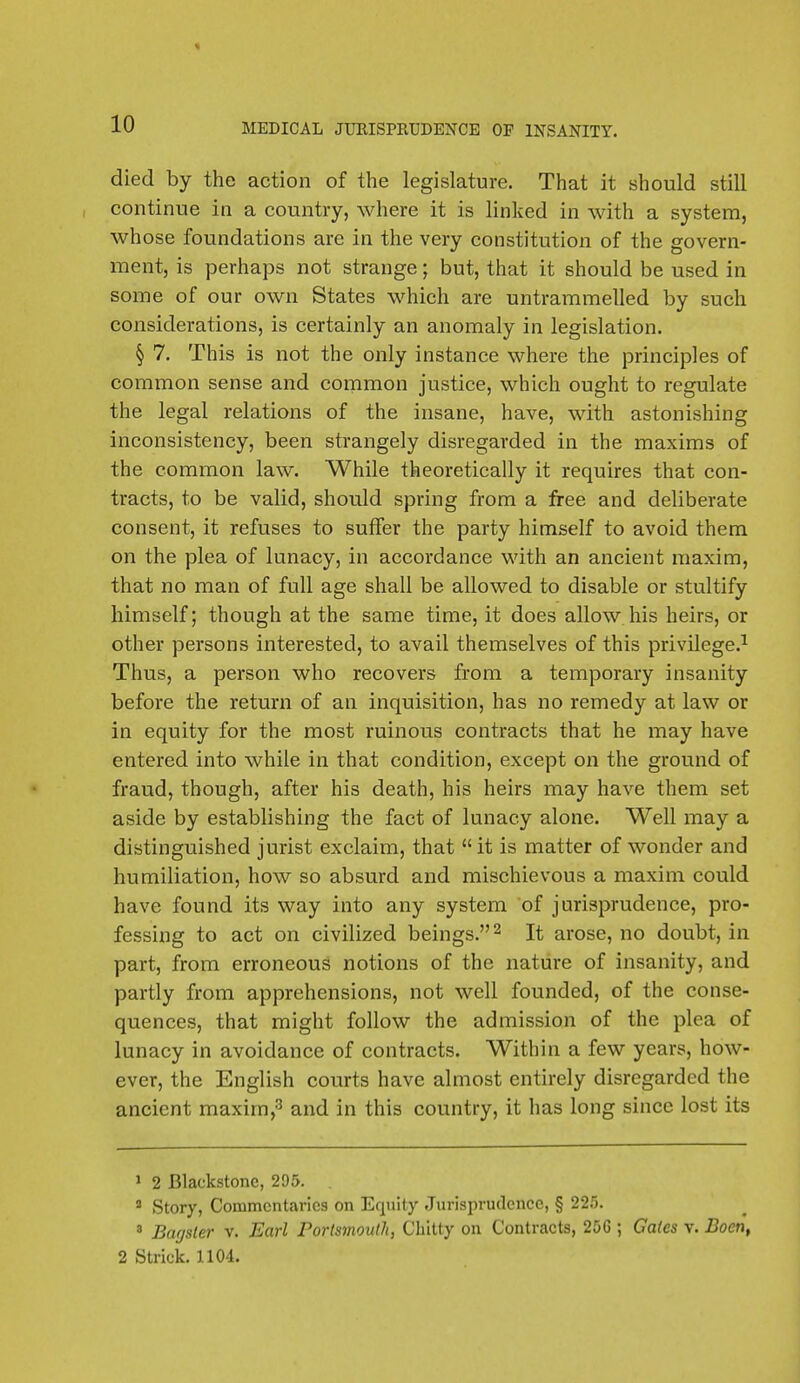 died by the action of the legislature. That it should still continue in a country, where it is linked in with a system, whose foundations are in the very constitution of the govern- ment, is perhaps not strange; but, that it should be used in some of our own States which are untrammelled by such considerations, is certainly an anomaly in legislation. § 7. This is not the only instance where the principles of common sense and common justice, which ought to regulate the legal relations of the insane, have, with astonishing inconsistency, been strangely disregarded in the maxims of the common law. While theoretically it requires that con- tracts, to be valid, should spring from a free and deliberate consent, it refuses to suffer the party himself to avoid them on the plea of lunacy, in accordance with an ancient maxim, that no man of full age shall be allowed to disable or stultify himself; though at the same time, it does allow his heirs, or other persons interested, to avail themselves of this privilege.1 Thus, a person who recovers from a temporary insanity before the return of an inquisition, has no remedy at law or in equity for the most ruinous contracts that he may have entered into while in that condition, except on the ground of fraud, though, after his death, his heirs may have them set aside by establishing the fact of lunacy alone. Well may a distinguished jurist exclaim, that  it is matter of wonder and humiliation, how so absurd and mischievous a maxim could have found its way into any system of jurisprudence, pro- fessing to act on civilized beings.2 It arose, no doubt, in part, from erroneous notions of the nature of insanity, and partly from apprehensions, not well founded, of the conse- quences, that might follow the admission of the plea of lunacy in avoidance of contracts. Within a few years, how- ever, the English courts have almost entirely disregarded the ancient maxim,3 and in this country, it has long since lost its 1 2 Blackstonc, 295. 3 Story, Commentaries on Equity Jurisprudence, § 225. 3 Barjsler v. Earl Portsmouth, Chitty on Contracts, 20G ; Gates v. Bocn, 2 Strict 1104.