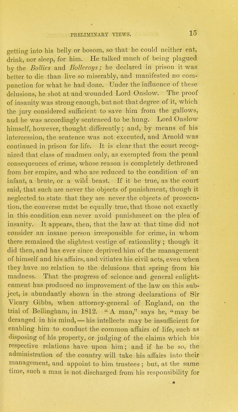 getting into his belly or bosom, so that he could neither eat, drink, nor sleep, for him. He talked much of being plagued by the Bollies and Bolleroys; he declared in prison it was better to die than live so miserably, and manifested no com- punction for what he had done. Under the influence of these delusions, he shot at and wounded Lord Onslow. The proof of insanity was strong enough, but not that degree of it, which the jury considered sufficient to save him from the gallows, and he was accordingly sentenced to be hung. Lord Onslow himself, however, thought differently ; and, by means of his intercession, the sentence was not executed, and Arnold was continued in prison for life. It is clear that the court recog- nized that class of madmen only, as exempted from the penal consequences of crime, whose reason is completely dethroned from her empire, and who are reduced to the condition of an infant, a brute, or a wild beast. If it be true, as the court said, that such are never the objects of punishment, though it neglected to state that they are never the objects of prosecu- tion, the converse must be equally true, that those not exactly in this condition can never avoid punishment on the plea of insanity. It appears, then, that the law at that time did not consider an insane person irresponsible for crime, in whom there remained the slightest vestige of rationality ; though it did then, and has ever since deprived him of the management of himself and his affairs, and vitiates his civil acts, even when they have no relation to the delusions that spring from his madness. That the progress of science and general enlight- enment has produced no improvement of the law on this sub- ject, is abundantly shown in the strong declarations of Sir Vicary Gibbs, when attorney-general of England, on the trial of Bellingham, in 1812. A man, says he, may be deranged in his mind, — his intellects may be insufficient for enabling him to conduct the common affairs of life, such as disposing of his property, or judging of the claims which his respective relations have upon him; and if he be so, the administration of the country will take his affairs into their management, and appoint to him trustees ; but, at the same time, such a man is not discharged from his responsibility for *