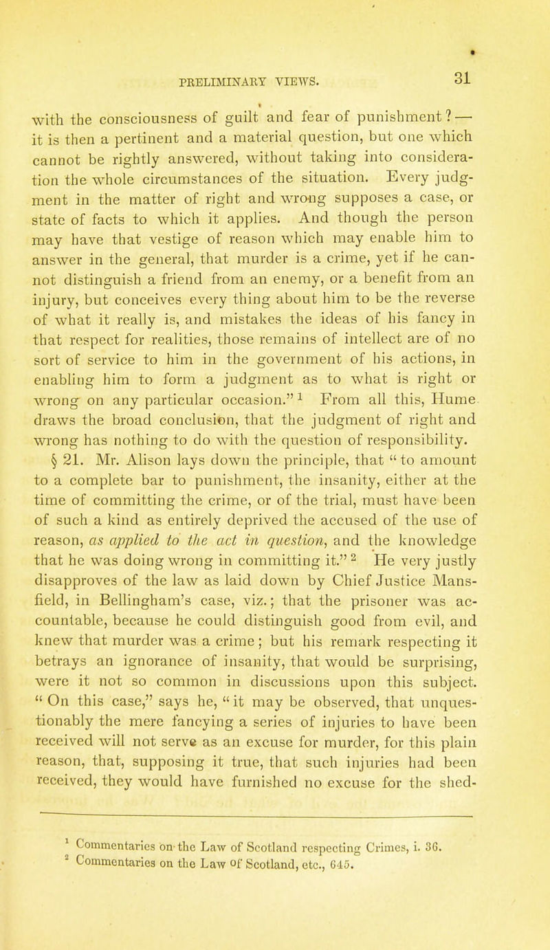 with the consciousness of guilt and fear of punishment? — it is then a pertinent and a material question, but one which cannot be rightly answered, without taking into considera- tion the whole circumstances of the situation. Every judg- ment in the matter of right and wrong supposes a case, or state of facts to which it applies. And though the person may have that vestige of reason which may enable him to answer in the general, that murder is a crime, yet if he can- not distinguish a friend from an enemy, or a benefit from an injury, but conceives every thing about him to be the reverse of what it really is, and mistakes the ideas of his fancy in that respect for realities, those remains of intellect are of no sort of service to him in the government of his actions, in enabling him to form a judgment as to what is right or wrong on any particular occasion. 1 From all this, Hume draws the broad conclusion, that the judgment of right and wrong has nothing to do with the question of responsibility. § 21. Mr. Alison lays down the principle, that  to amount to a complete bar to punishment, the insanity, either at the time of committing the crime, or of the trial, must have been of such a kind as entirely deprived the accused of the use of reason, as applied to the act in question, and the knowledge that he was doing wrong in committing it. 2 He very justly disapproves of the law as laid down by Chief Justice Mans- field, in Bellingham's case, viz.; that the prisoner was ac- countable, because he could distinguish good from evil, and knew that murder was. a crime ; but his remark respecting it betrays an ignorance of insanity, that would be surprising, were it not so common in discussions upon this subject.  On this case, says he, it may be observed, that unques- tionably the mere fancying a series of injuries to have been received will not serve as an excuse for murder, for this plain reason, that, supposing it true, that such injuries had been received, they would have furnished no excuse for the shed- 1 Commentaries on the Law of Scotland respecting Crimes, i. 36. 2 Commentaries on the Law of Scotland, etc., 645.