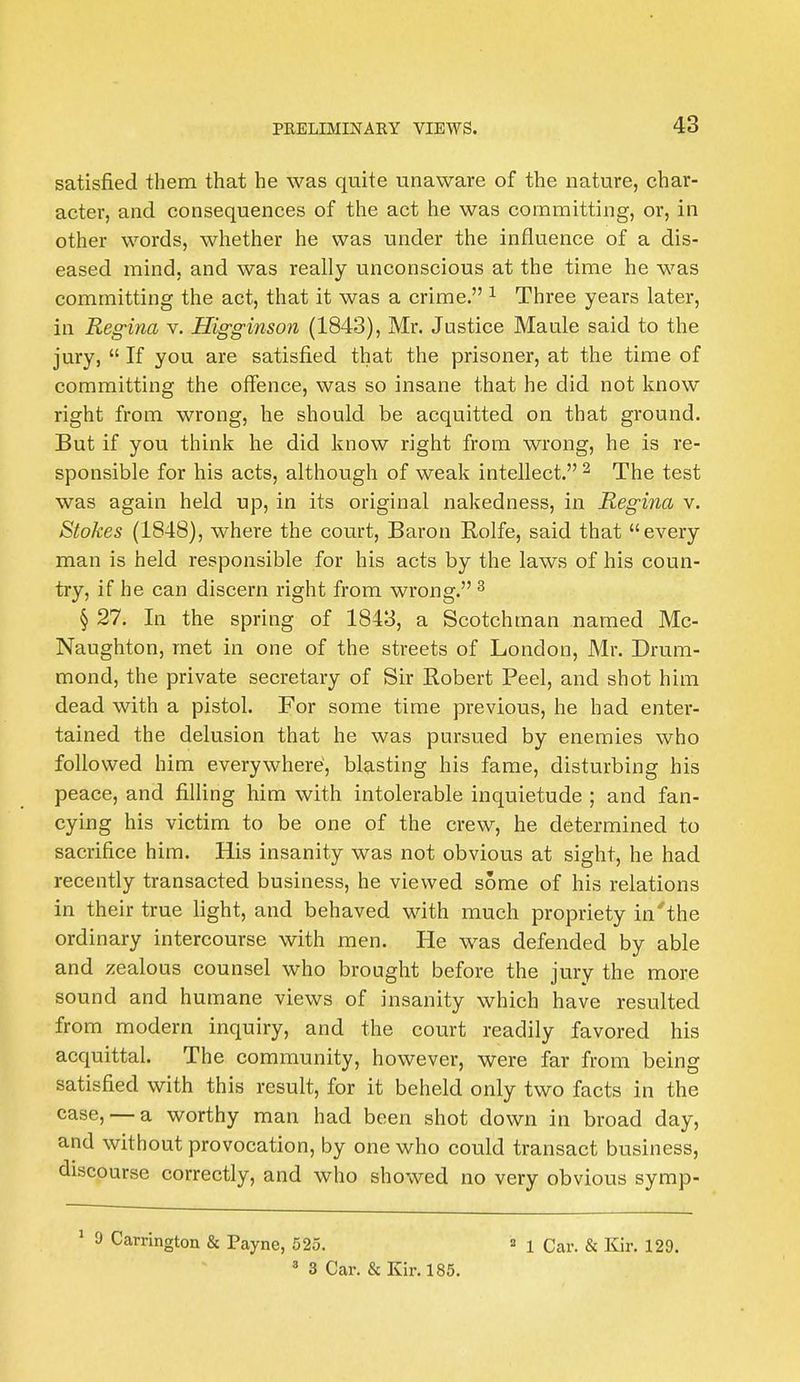 satisfied them that he was quite unaware of the nature, char- acter, and consequences of the act he was committing, or, in other words, whether he was under the influence of a dis- eased mind, and was really unconscious at the time he was committing the act, that it was a crime. 1 Three years later, in Reg'ina v. Higginson (1843), Mr. Justice Maule said to the jury,  If you are satisfied that the prisoner, at the time of committing the offence, was so insane that he did not know right from wrong, he should be acquitted on that ground. But if you think he did know right from wrong, he is re- sponsible for his acts, although of weak intellect. 2 The test was again held up, in its original nakedness, in Regina v. Stokes (1848), where the court, Baron Rolfe, said that every man is held responsible for his acts by the laws of his coun- try, if he can discern right from wrong. 3 § 27. In the spring of 1843, a Scotchman named Mc- Naughton, met in one of the streets of London, Mr. Drum- mond, the private secretary of Sir Robert Peel, and shot him dead with a pistol. For some time previous, he had enter- tained the delusion that he was pursued by enemies who followed him everywhere, blasting his fame, disturbing his peace, and filling him with intolerable inquietude ; and fan- cying his victim to be one of the crew, he determined to sacrifice him. His insanity was not obvious at sight, he had recently transacted business, he viewed some of his relations in their true light, and behaved with much propriety in'the ordinary intercourse with men. He was defended by able and zealous counsel who brought before the jury the more sound and humane views of insanity which have resulted from modern inquiry, and the court readily favored his acquittal. The community, however, were far from being satisfied with this result, for it beheld only two facts in the case, — a worthy man had been shot down in broad day, and without provocation, by one who could transact business, discourse correctly, and who showed no very obvious symp- 1 9 Carrington & Payne, 525.  x Qat,, & Kir. 129. 3 3 Car. & Kir. 185.