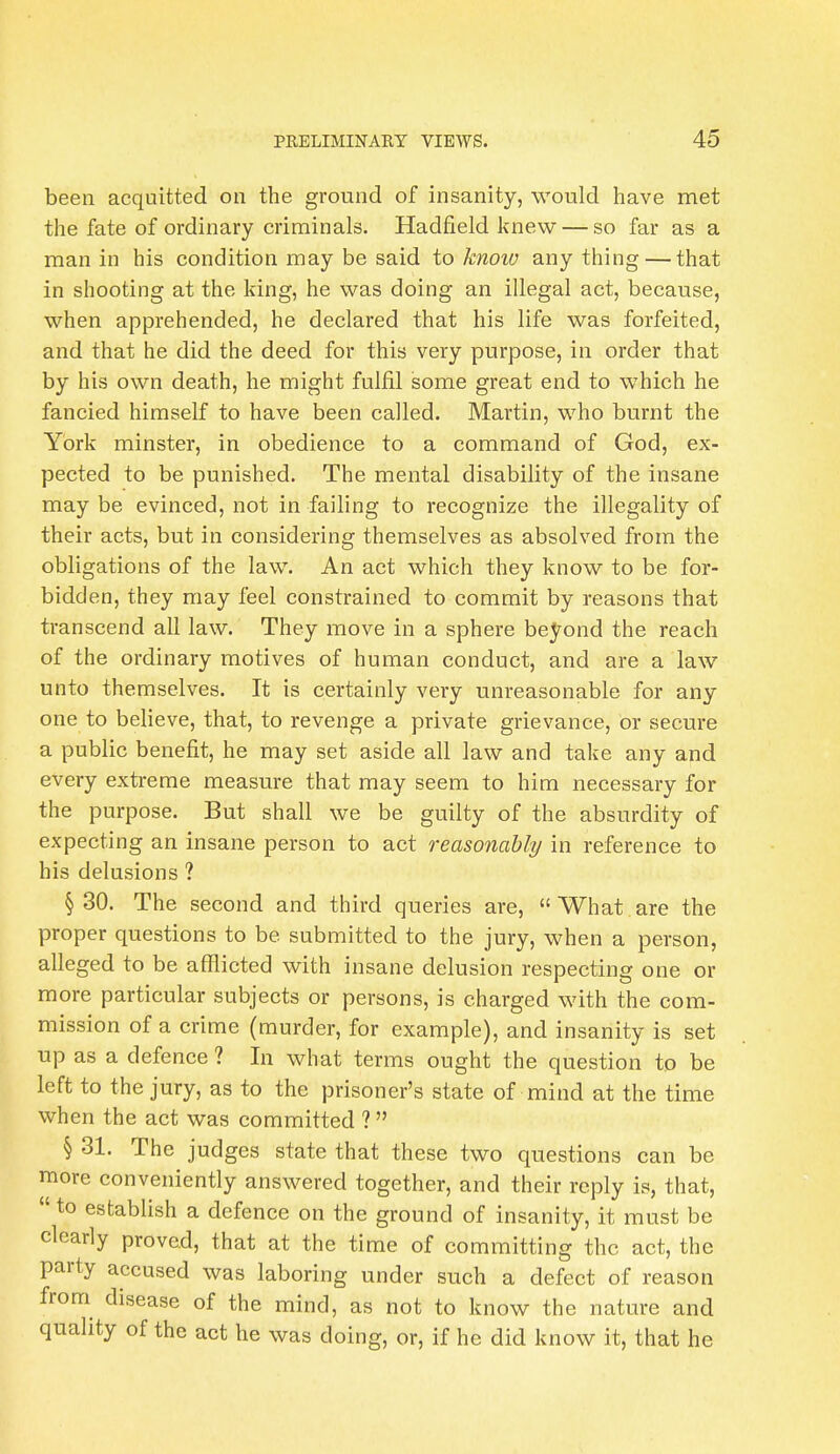 been acquitted on the ground of insanity, would have met the fate of ordinary criminals. Hadfield knew — so far as a man in his condition may be said to know any thing — that in shooting at the king, he was doing an illegal act, because, when apprehended, he declared that his life was forfeited, and that he did the deed for this very purpose, in order that by his own death, he might fulfil some great end to which he fancied himself to have been called. Martin, who burnt the York minster, in obedience to a command of God, ex- pected to be punished. The mental disability of the insane may be evinced, not in failing to recognize the illegality of their acts, but in considering themselves as absolved from the obligations of the law. An act which they know to be for- bidden, they may feel constrained to commit by reasons that transcend all law. They move in a sphere beyond the reach of the ordinary motives of human conduct, and are a law unto themselves. It is certainly very unreasonable for any one to believe, that, to revenge a private grievance, or secure a public benefit, he may set aside all law and take any and every extreme measure that may seem to him necessary for the purpose. But shall we be guilty of the absurdity of expecting an insane person to act reasonably in reference to his delusions ? § 30. The second and third queries are, What are the proper questions to be submitted to the jury, when a person, alleged to be afflicted with insane delusion respecting one or more particular subjects or persons, is charged with the com- mission of a crime (murder, for example), and insanity is set up as a defence ? In what terms ought the question to be left to the jury, as to the prisoner's state of mind at the time when the act was committed ? § 31. The judges state that these two questions can be more conveniently answered together, and their reply is, that, to establish a defence on the ground of insanity, it must be clearly proved, that at the time of committing the act, the party accused was laboring under such a defect of reason from disease of the mind, as not to know the nature and quality of the act he was doing, or, if he did know it, that he