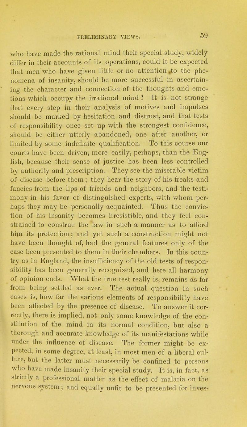 who have made the rational mind their special study, widely differ in their accounts of its operations, could it be expected that men who have given little or no attention ,to the phe- nomena of insanity, should be more successful in ascertain- ing the character and connection of the thoughts and emo- tions which occupy the irrational mind ? It is not strange that every step in their analysis of motives and impulses should be marked by hesitation and distrust, and that tests of responsibility once set up with the strongest confidence, should be either utterly abandoned, one after another, or limited by some indefinite qualification. To this course our courts have been driven, more easily, perhaps, than the Eng- lish, because their sense of justice has been less controlled by authority and prescription. They see the miserable victim of disease before them ; they hear the story of his freaks and fancies from the lips of friends and neighbors, and the testi- mony in his favor of distinguished experts, with whom per- haps they may be personally acquainted. Thus the convic- tion of his insanity becomes irresistible, and they feel con- strained to construe the law in such a manner as to afford him its protection ; and yet such a construction might not have been thought of, had the general features only of the case been presented to them in their chambers. In this coun- try as in England, the insufficiency of the old tests of respon- sibility has been generally recognized, and here all harmony of opinion ends. What the true test really is, remains as far from being settled as ever. The actual question in such cases is, how far the various elements of responsibility have been affected by the presence of disease. To answer it cor- rectly, there is implied, not only some knowledge of the con- stitution of the mind in its normal condition, but also a thorough and accurate knowledge of its manifestations while under the influence of disease. The former might be ex- pected, in some degree, at least, in most men of a liberal cul- ture, but the latter must necessarily be confined to persons who have made insanity their special study. It is, in fact, as strictly a professional matter as the effect of malaria on the nervous system; and equally unfit to be presented for inves-