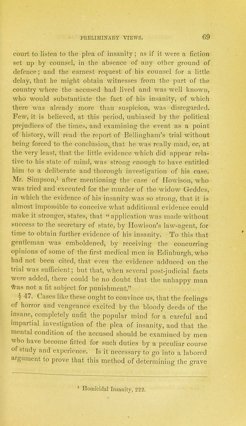 court to listen to the plea of insanity; as if it were a fiction set up by counsel, in the absence of any other ground of defence; and the earnest request of his counsel for a little delay, that he might obtain witnesses from the part of the country where the accused had lived and was well known, who would substantiate the fact of his insanity, of which there was already more than suspicion, was disregarded. Few, it is believed, at this period, unbiased by the political prejudices of the times, and examining the event as a point of history, will read the report of Bellingham's trial without being forced to the conclusion,^that he was really mad, or, at the very least, that the little evidence which did appear rela- tive to his state of mind, was strong enough to have entitled him to a deliberate and thorough investigation of his case. Mr. Simpson,1 after mentioning the case of Howison, who was tried and executed for the murder of the widow Geddes, in which the evidence of his insanity was so strong, that it is almost impossible to conceive what additional evidence could make it stronger, states, that  application was made without success to the secretary of state, by Howison's law-agent, for time to obtain further evidence of his insanity. To this that gentleman was emboldened, by receiving the concurring opinions of some of the first medical men in Edinburgh, who had not been cited, that even the evidence adduced on the trial was sufficient; but that, when several post-judicial facts were added, there could be no doubt that the unhappy man was not a fit subject for punishment. § 47. Cases like these ought to convince us, that the feelings of horror and vengeance excited by the bloody deeds of the insane, completely unfit the popular mind for a careful and impartial investigation of the plea of insanity, and that the mental condition of the accused should be examined by men who have become fitted for such duties by a peculiar course of study and experience. Is it necessary to go into a labored argument to prove that this method of determining the grave 1 Homicidal Insanity, 222.