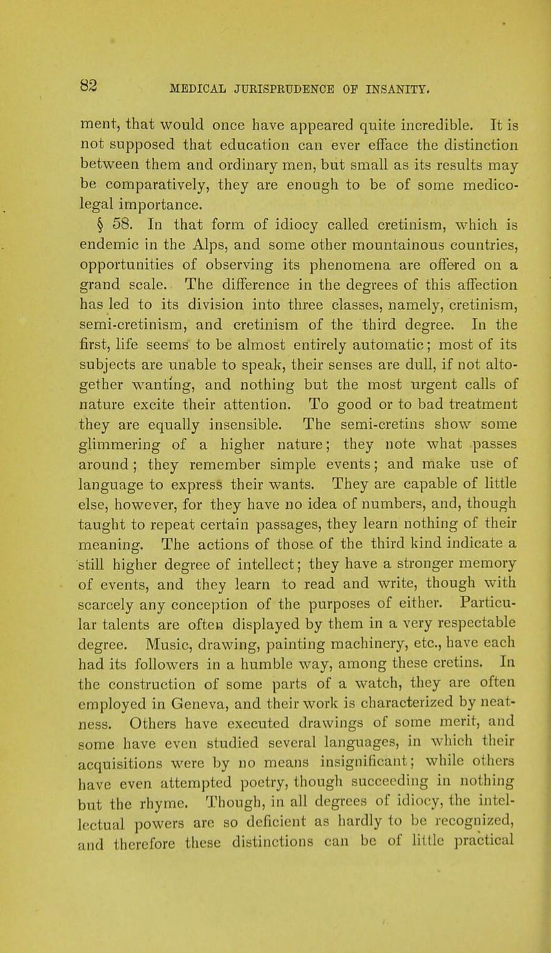 ment, that would once have appeared quite incredible. It is not supposed that education can ever efface the distinction between them and ordinary men, but small as its results may- be comparatively, they are enough to be of some medico- legal importance. § 58. In that form of idiocy called cretinism, which is endemic in the Alps, and some other mountainous countries, opportunities of observing its phenomena are offered on a grand scale. The difference in the degrees of this affection has led to its division into three classes, namely, cretinism, semi-cretinism, and cretinism of the third degree. In the first, life seems to be almost entirely automatic; most of its subjects are unable to speak, their senses are dull, if not alto- gether wanting, and nothing but the most urgent calls of nature excite their attention. To good or to bad treatment they are equally insensible. The semi-cretins show some glimmering of a higher nature; they note what passes around ; they remember simple events; and make use of language to express their wants. They are capable of little else, however, for they have no idea of numbers, and, though taught to repeat certain passages, they learn nothing of their meaning. The actions of those of the third kind indicate a still higher degree of intellect; they have a stronger memory of events, and they learn to read and write, though with scarcely any conception of the purposes of either. Particu- lar talents are often displayed by them in a very respectable degree. Music, drawing, painting machinery, etc., have each had its followers in a humble way, among these cretins. In the construction of some parts of a watch, they are often employed in Geneva, and their work is characterized by neat- ness; Others have executed drawings of some merit, and some have even studied several languages, in which their acquisitions were by no means insignificant; while others have even attempted poetry, though succeeding in nothing but the rhyme. Though, in all degrees of idiocy, the intel- lectual powers arc so deficient as hardly to be recognized, and therefore these distinctions can be of little practical