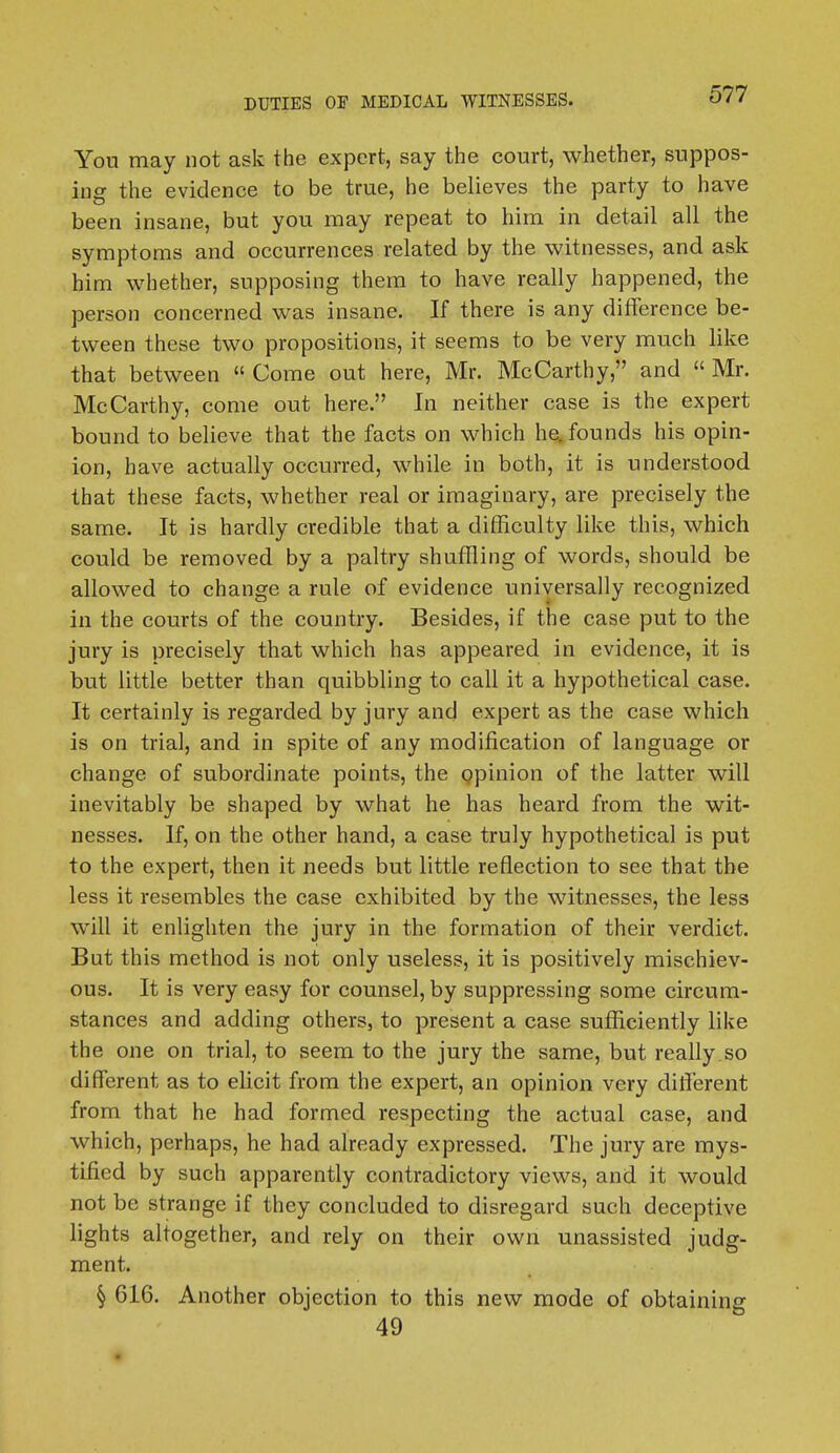 Yon may not ask the expert, say the court, whether, suppos- ing the evidence to be true, he believes the party to have been insane, but you may repeat to him in detail all the symptoms and occurrences related by the witnesses, and ask him whether, supposing them to have really happened, the person concerned was insane. If there is any difference be- tween these two propositions, it seems to be very much like that between  Come out here, Mr. McCarthy, and «Mr. McCarthy, come out here. In neither case is the expert bound to believe that the facts on which he. founds his opin- ion, have actually occurred, while in both, it is understood that these facts, whether real or imaginary, are precisely the same. It is hardly credible that a difficulty like this, which could be removed by a paltry shuffling of words, should be allowed to change a rule of evidence universally recognized in the courts of the country. Besides, if the case put to the jury is precisely that which has appeared in evidence, it is but little better than quibbling to call it a hypothetical case. It certainly is regarded by jury and expert as the case which is on trial, and in spite of any modification of language or change of subordinate points, the opinion of the latter will inevitably be shaped by what he has heard from the wit- nesses. If, on the other hand, a case truly hypothetical is put to the expert, then it needs but little reflection to see that the less it resembles the case exhibited by the witnesses, the less will it enlighten the jury in the formation of their verdict. But this method is not only useless, it is positively mischiev- ous. It is very easy for counsel, by suppressing some circum- stances and adding others, to present a case sufficiently like the one on trial, to seem to the jury the same, but really so different as to elicit from the expert, an opinion very different from that he had formed respecting the actual case, and which, perhaps, he had already expressed. The jury are mys- tified by such apparently contradictory views, and it would not be strange if they concluded to disregard such deceptive lights altogether, and rely on their own unassisted judg- ment. § 616. Another objection to this new mode of obtaining 49