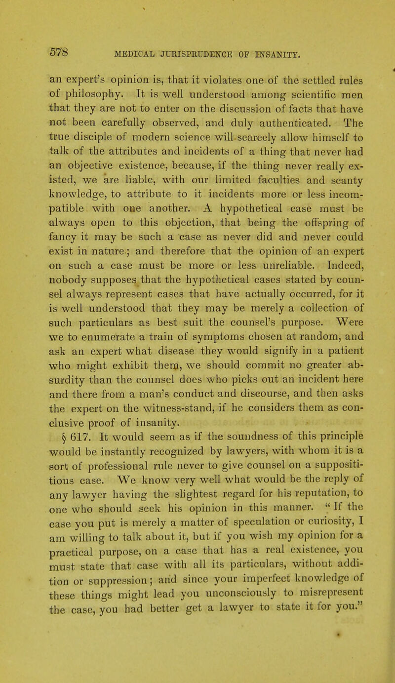 an expert's opinion is, that it violates one of the settled rules of philosophy. It is well understood among scientific men that they are not to enter on the discussion of facts that have not been carefully observed, and duly authenticated. The true disciple of modern science will-scarcely allow himself to talk of the attributes and incidents of a thing that never had an objective existence, because, if the thing never really ex- isted, we are liable, with our limited faculties and scanty knowledge, to attribute to it incidents more or less incom- patible with one another. A hypothetical case must be always open to this objection, that being the offspring of fancy it may be such a case as never did and never could exist in nature; and therefore that the opinion of an expert on such a case must be more or less unreliable. Indeed, nobody supposes that the hypothetical cases stated by coun- sel always represent cases that have actually occurred, for it is well understood that they may be merely a collection of such particulars as best suit the counsel's purpose. Were we to enumerate a train of symptoms chosen at random, and ask an expert what disease they would signify in a patient who might exhibit them, we should commit no greater ab- surdity than the counsel does who picks out an incident here and there from a man's conduct and discourse, and then asks the expert on the witness-stand, if he considers them as con- clusive proof of insanity. § 617. It would seem as if the soundness of this principle would be instantly recognized by lawyers, with whom it is a sort of professional rule never to give counsel on a suppositi- tious case. We know very well what would be the reply of any lawyer having the slightest regard for his reputation, to one who should seek his opinion in this manner.  If the case you put is merely a matter of speculation or curiosity, I am willing to talk about it, but if you wish my opinion for a practical purpose, on a case that has a real existence, you must state that case with all its particulars, without addi- tion or suppression; arid since your imperfect knowledge of these things might lead you unconsciously to misrepresent the case, you had better get a lawyer to state it for you.