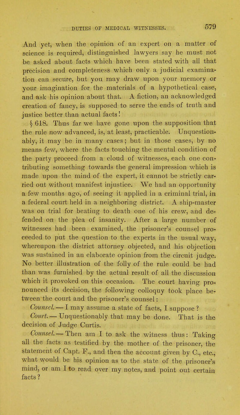 And yet, when the opinion of an expert on a matter of science is required, distinguished lawyers say he must not be asked about facts which have been stated with all that precision and completeness which only a judicial examina- tion can secure, but you may draw upon your memory or your imagination for the materials of a hypothetical case, and ask his opinion about that. A fiction, an acknowledged creation of fancy, is supposed to serve the ends of truth and justice better than actual facts! § 618. Thus far we have gone upon the supposition that the rule now advanced, is, at least, practicable. Unquestion- ably, it may be in many cases; but in those cases, by no means few, where the facts touching the mental condition of the party proceed from a cloud of witnesses, each one con- tributing something towards the general impression which is made upon the mind of the expert, it cannot be strictly car- ried out without manifest injustice. We had an opportunity a few months ago, of seeing it applied in a criminal trial, in a federal court held in a neighboring district. A ship-master was on trial for beating to death one of his crew, and de- fended on the plea of insanity. After a large number of witnesses had been examined, the prisoner's counsel pro- ceeded to put the question to the experts in the usual way, whereupon the district attorney objected, and his objection was sustained in an elaborate opinion from the circuit judge. No better illustration of the folly of the rule could be had than was furnished by the actual result of all the discussion which it provoked on this occasion. The court having pro- nounced its decision, the following colloquy took place be- tween the court and the prisoner's counsel: Counsel. — I may assume a state of facts, I suppose? Court.— Unquestionably that may be done. That is the decision of Judge Curtis. Counsel. — Then am I to ask the witness thus: Taking all the facts as testified by the mother of the prisoner, the statement of Capt. F., and then the account given by C, etc., what would be his opinion as to the state of the prisoner's mind, or am I to read over my notes, and point out certain facts ?
