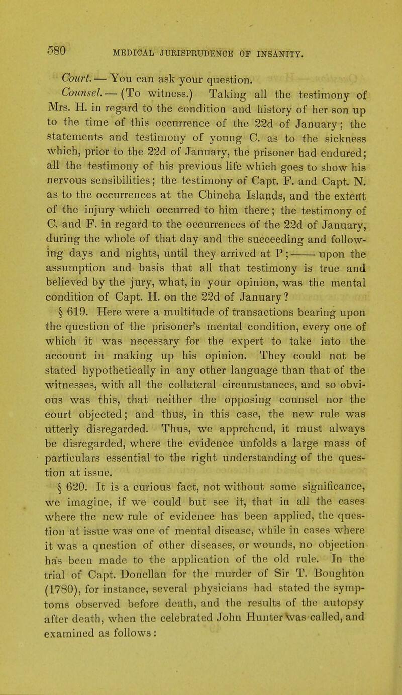 Court. — You can ask your question. Counsel—(To witness.) Taking all the testimony of Mrs. H. in regard to the condition and history of her son up to the time of this occurrence of the 22d of January; the statements and testimony of young C. as to the sickness which, prior to the 22d of January, the prisoner had endured; all the testimony of his previous life which goes to show his nervous sensibilities; the testimony of Capt. F. and Capt. N. as to the occurrences at the Chincha Islands, and the extent of the injury which occurred to him there; the testimony of C. and F. in regard to the occurrences of the 22d of January, during the whole of that day and the succeeding and follow- ing days and nights, until they arrived at P; upon the assumption and basis that all that testimony is true and believed by the jury, what, in your opinion, was the mental condition of Capt. H. on the 22d of January ? § 619. Here were a multitude of transactions bearing upon the question of the prisoner's mental condition, every one of which it was necessary for the expert to take into the account in making up his opinion. They could not be stated hypothetically in any other language than that of the witnesses, with all the collateral circumstances, and so obvi- ous was this, that neither the opposing counsel nor the court objected; and thus, in this case, the new rule was utterly disregarded. Thus, we apprehend, it must always be disregarded, where the evidence unfolds a large mass of particulars essential to the right understanding of the ques- tion at issue. § 620. It is a curious fact, not without some significance, we imagine, if we could but see it, that in all the cases where the new rule of evidence has been applied, the ques- tion at issue was one of mental disease, while in cases where it was a question of other diseases, or wounds, no objection has been made to the application of the old rule. In the trial of Capt. Donellan for the murder of Sir T. Boughton (1780), for instance, several physicians had stated the symp- toms observed before death, and the results of the autopsy after death, when the celebrated John Hunter was called, and examined as follows: