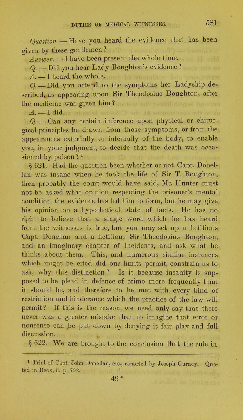 Question. — Have you heard the evidence that has been given by these gentlemen ? Answer. — I have been present the whole time. Q. — Did you hear Lady Boughton's evidence ? A, — I heard the whole. Q. — Did you attend to the symptoms her Ladyship de- scribed„as appearing upon Sir Theodosius Boughton, after the medicine was given him? A. — I did. Q.— Can any certain inference upon physical or chirur- gical principles be drawn from those symptoms, or from the appearances externally or internally of the body, to enable you, in your judgment, to decide that the death was occa- sioned by poison ? 1 § 621. Had the question been whether or not Capt. Donel- lan was insane when he took the life of Sir T. Boughton, then probably the court would have said, Mr. Hunter must not be asked what opinion respecting the prisoner's mental condition the evidence has led him to form, but he may give his opinion on a hypothetical state of facts. He has no right to believe that a single word which he has heard from the witnesses is true, but you may set up a fictitious Capt. Donellan and a fictitious Sir Theodosius Boughton, and an imaginary chapter of incidents, and ask what he thinks about them. This, and numerous similar instances wThich might be cited did our limits permit, constrain us to ask, why this distinction ? Is it because insanity is sup- posed to be plead in defence of crime more frequently than it should be, and therefore to be met with every kind of restriction and hinderance which the practice of the law will permit? If this is the reason, we need only say that there never was a greater mistake than to imagine that error or nonsense can be put down by denying it fair play and full discussion. § 622. We are brought to the conclusion that the rule in 1 Trial of Capt. John Donellan, etc., reported by Joseph Gurney. Quo- ted in Beck, ii. p. 792. 49*