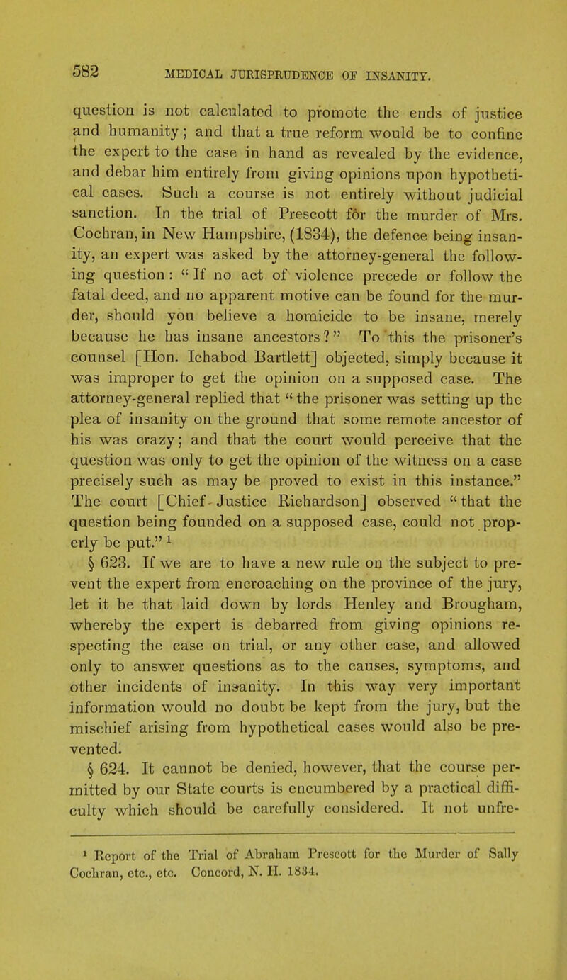 question is not calculated to promote the ends of justice and humanity; and that a true reform would be to confine the expert to the case in hand as revealed by the evidence, and debar him entirely from giving opinions upon hypotheti- cal cases. Such a course is not entirely without judicial sanction. In the trial of Prescott for the murder of Mrs. Cochran, in New Hampshire, (1834), the defence being insan- ity, an expert was asked by the attorney-general the follow- ing question :  If no act of violence precede or follow the fatal deed, and no apparent motive can be found for the mur- der, should you believe a homicide to be insane, merely because he has insane ancestors? To this the prisoner's counsel [Hon. Ichabod Bartlett] objected, simply because it was improper to get the opinion on a supposed case. The attorney-general replied that  the prisoner was setting up the plea of insanity on the ground that some remote ancestor of his was crazy; and that the court would perceive that the question was only to get the opinion of the witness on a case precisely such as may be proved to exist in this instance. The court [Chief-Justice Richardson] observed that the question being founded on a supposed case, could not prop- erly be put. 1 § 623. If we are to have a new rule on the subject to pre- vent the expert from encroaching on the province of the jury, let it be that laid down by lords Henley and Brougham, whereby the expert is debarred from giving opinions re- specting the case on trial, or any other case, and allowed only to answer questions as to the causes, symptoms, and other incidents of insanity. In this way very important information would no doubt be kept from the jury, but the mischief arising from hypothetical cases would also be pre- vented. § 624. It cannot be denied, however, that the course per- mitted by our State courts is encumbered by a practical diffi- culty which should be carefully considered. It not unfre- 1 llcport of the Trial of Abraham Prescott for the Murder of Sally Cochran, etc., etc. Concord, N. II. 1834.