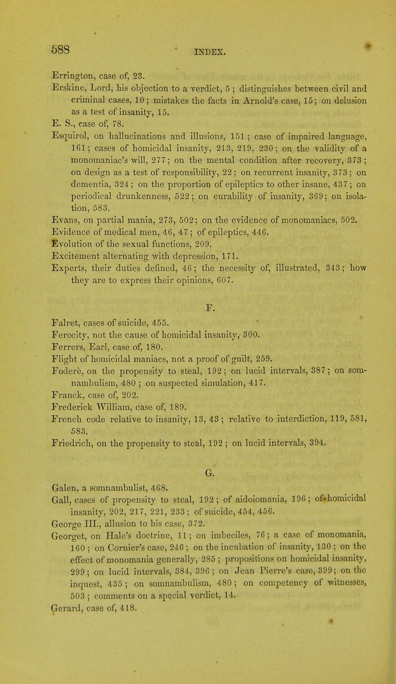 58S • Errington, case of, 23. Erskine, Lord, his objection to a verdict, 5 ; distinguishes between civil and criminal cases, 10; mistakes the facts in Arnold's case, 15; on delusion as a test of insanity, 15. E. S., case of, 78. Esquirol, on hallucinations and illusions, 151 ; case of impaired language, 1G1; cases of homicidal insanity, 213, 219, 230; on the validity of a monomaniac's •will, 277; on the mental condition after recovery, 373; on design as a test of responsibility, 22; on recurrent insanity, 373; on dementia, 324 ; on the proportion of epileptics to other insane, 437 ; on periodical drunkenness, 522; on curability of insanity, 369; on isola- tion, 583. Evans, on partial mania, 273, 502; on the evidence of monomaniacs, 502. Evidence of medical men, 46, 47 ; of epileptics, 446. Evolution of the sexual functions, 209. Excitement alternating with depression, 171. Experts, their duties defined, 46; the necessity of, illustrated, 343; how they are to express their opinions, 607. F. Falret, cases of suicide, 455. Ferocity, not the cause of homicidal insanity,' 300. Ferrers, Earl, case of, 180. Flight of homicidal maniacs, not a proof of guilt, 259. Fodere, on the propensity to steal, 192; on lucid intervals, 387 ; on som- nambulism, 480 ; on suspected simulation, 417. Franck, case of, 202. Frederick William, case of, 189. French code relative to insanity, 13, 43 ; relative to interdiction, 119, 581, 583. Friedrich, on the propensity to steal, 192 ; on lucid intervals, 394. G. Galen, a somnambulist, 468. Gall, cases of propensity to steal, 192; of aidoiomania, 196; of.homicidal insanity, 202, 217, 221, 233; of suicide, 454, 456. George III., allusion to his case, 372. Georget, on Hale's doctrine, 11; on imbeciles, 76; a case of monomania, 160 ; on Cornier's case, 246 ; on the incubation of insanity, 130 ; on the effect of monomania generally, 285 ; propositions on homicidal insanity, 299; on lucid intervals, 384, 396; on Jean Pierre's case, 399; on the inquest, 435 ; on somnambulism, 480 ; on competency of witnesses, 503 ; comments on a special verdict, 14. Gerard, case of, 418. #