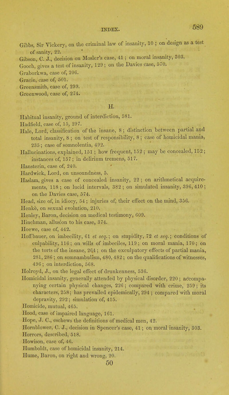 Gibbs, Sir Vickery, on the criminal law of insanity, 10 ; on design as a test of sanity, 22. Gibson, C. J., decision on Hosier's case, 41 ; on moral insanity, 303. Goocb, gives a test of insanity, 129 ; on the Davies case, 570. Graborkwa, case of, 206. Gracie, case of, 501. Greensmith, case of, 299. Greenwood, case of, 274. H. Habitual insanity, ground of interdiction, 581. Hadfield, case of, 15, 297. Hale, Lord, classification of the insane, 8; distinction between partial and total insanity, 8 ; on test of responsibility, 8 ; case of homicidal mania, 235; case of somnolentia, 492. Hallucinations, explained, 151 ; bow frequent, 152 ; may be concealed, 152; instances of, 157 ; in delirium tremens, 517. Hansterin, case of, 240. Hardwick, Lord, on unsoundness, 5. Haslam, gives a case of concealed insanity, 22 ; on arithmetical acquire- ments, 118; on lucid intervals, 382; on simulated insanity, 396, 410; on the Davies case, 574. Head, size of, in idiocy, 54 ; injuries of, their effect on the mind, 356. Henke, on sexual evolution, 210. Henley, Baron, decision on medical testimony, 609. Hiuchman, allusion to his case, 374. Hoewe, case of, 442. Hoffbauer, on imbecility, 61 et seq.\ on stupidity, 72 et seq.; conditions of culpability, 116; on wills of imbeciles, 119; on moral mania, 170; on the torts of the insane, 264 ; on the exculpatory effects of partial mania, 281, 286 ; on somnambulism, 480,482 ; on the qualifications of witnesses, 496 ; on interdiction, 568. Holroyd, J., on the legal effect of drunkenness, 536. Homicidal insanity, generally attended by physical disorder, 220 ; accompa- nying certain physical changes, 226; compared with crime, 259 ; its characters, 258; has prevailed epidemically, 294 ; compared with moral depravity, 292; simulation of, 415. Homicide, mutual, 465. Hood, case of impaired language, 161. Hope, J. C., eschews the definitions of medical men, 42. Hornblower, C. J., decision in Spencer's case, 41; on moral insanity, 303. Horrors, described, 518. Howison, case of, 46. Humboldt, case of homicidal insanity, 214. Hume, Baron, on right and wrong, 20. 50