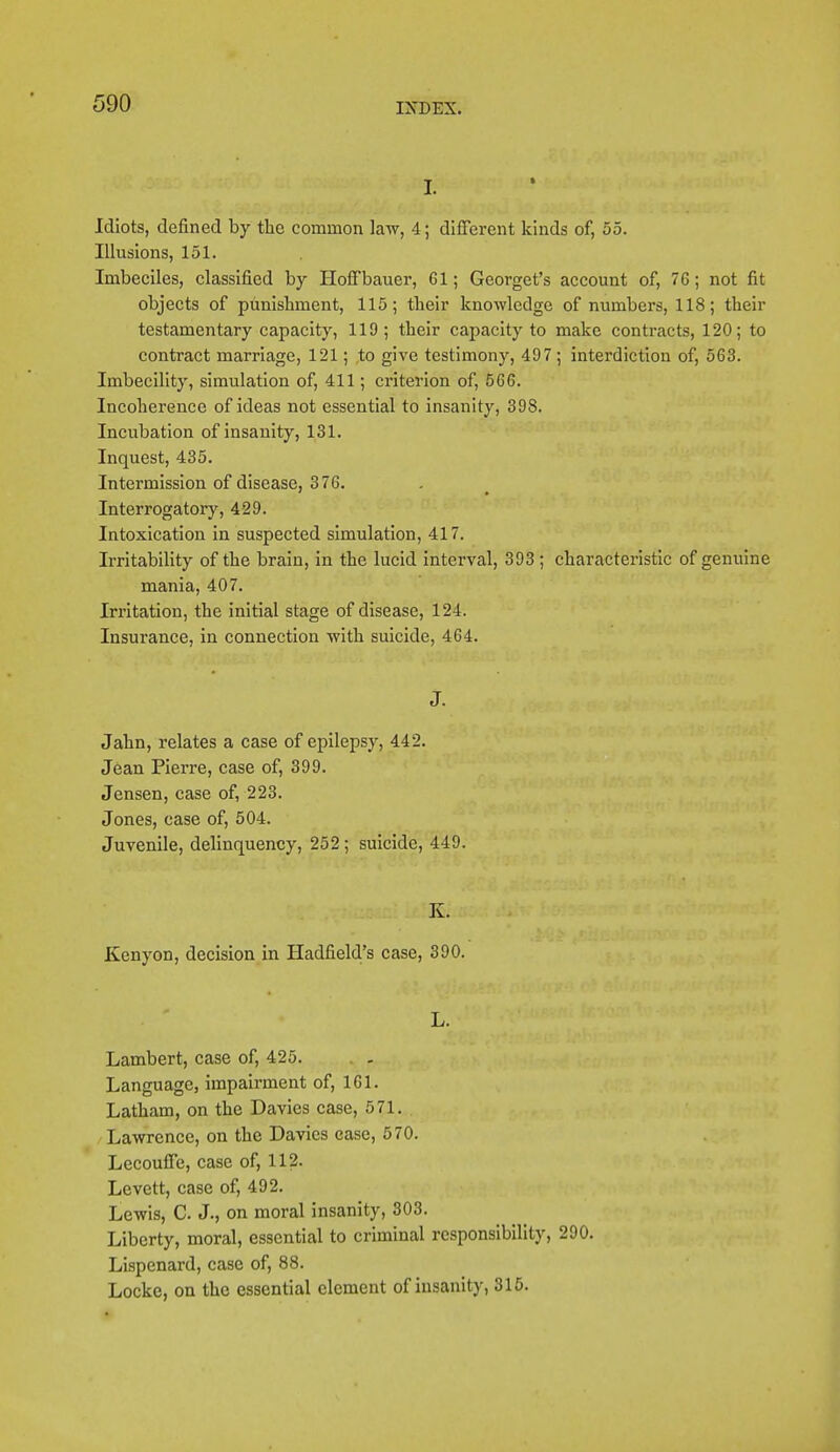 I. Idiots, defined by the common law, 4; different kinds of, 55. Illusions, 151. Imbeciles, classified by Hoffbauer, Gl; Georget's account of, 76; not fit objects of punishment, 115; their knowledge of numbers, 118; their testamentary capacity, 119 ; their capacity to make contracts, 120; to contract marriage, 121; .to give testimony, 497 ; interdiction of, 563. Imbecility, simulation of, 411; criterion of, 566. Incoherence of ideas not essential to insanity, 398. Incubation of insanity, 131. Inquest, 435. Intermission of disease, 376. Interrogatory, 429. Intoxication in suspected simulation, 417. Irritability of the brain, in the lucid interval, 393 ; characteristic of genuine mania, 407. Irritation, the initial stage of disease, 124. Insurance, in connection with suicide, 464. J. Jahn, relates a case of epilepsy, 442. Jean Pierre, case of, 399. Jensen, case of, 223. Jones, case of, 504. Juvenile, delinquency, 252; suicide, 449. K. Kenyon, decision in Hadfield's case, 390. L. Lambert, case of, 425. Language, impairment of, 161. Latham, on the Davies case, 571. Lawrence, on the Davies ease, 570. Lecouffe, case of, 112. Levett, case of, 492. Lewis, C J., on moral insanity, 303. Liberty, moral, essential to criminal responsibility, 290. Lispenard, case of, 88. Locke, on the essential element of insanity, 315.