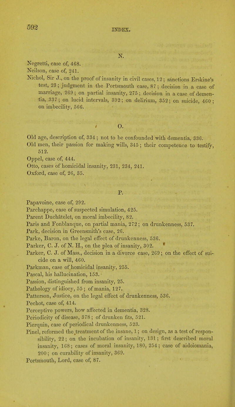 INDEX. N. Negretti, case of, 468. Neilson, case of, 241. Nichol, Sir J., on the proof of insanity in civil cases, 12 ; sanctions Erskine's test, 23; judgment in the Portsmouth case, 87; decision in a case of marriage, 269; on partial insanity, 275; decision in a case of demen- tia, 337 ; on lucid intervals, 392; on delirium, 352; on suicide, 460; on imbecility, 566. / O. Old age, description of, 334 ; not to be confounded with dementia, 336. Old men, their passion for making wills, 345 ; their competence to testify, 512. Oppel, case of, 444. Otto, cases of homicidal insanity, 231, 234, 241. Oxford, case of, 26, 35. P. Papavoine, case of, 292. Parchappe, case of suspected simulation, 425. Parent Duchatelet, on moral imbecility, 82. Paris and Fonblanque, on partial mania, 272; on drunkenness, 537. Park, decision in Greensmith's case, 26. Parke, Baron, on the legal effect of drunkenness, 536. Parker, C. J. of N. H., on the plea of insanity, 302. * Parker, C. J. of Mass., decision in a divorce case, 269; on the effect of sui- cide on a will, 460. Parkman, case of homicidal insanity, 255. Pascal, his hallucination, 153. ■ Passion, distinguished from insanity, 25. Pathology of idiocy, 55 ; of mania, 127. Patterson, Justice, on the legal effect of drunkenness, 536. Pechot, case of, 414. Perceptive powers, how affected in dementia, 328. Periodicity of disease, 378 ; of drunken fits, 521. Pierquin, case of periodical drunkenness, 523. Pincl, reformed the treatment of the insane, 1; on design, as a test of respon- sibility, 22; on the incubation of insanity, 131; first described moral insanity, 168; cases of moral insanity, 180, 254; case of aidoiomania, 200; on curability of insanity, 369. Portsmouth, Lord, case of, 87.
